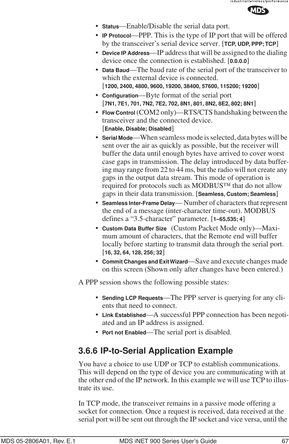 MDS 05-2806A01, Rev. E.1 MDS iNET 900 Series User’s Guide 67•Status—Enable/Disable the serial data port. •IP Protocol—PPP. This is the type of IP port that will be offered by the transceiver’s serial device server. [TCP, UDP, PPP; TCP]•Device IP Address—IP address that will be assigned to the dialing device once the connection is established. [0.0.0.0]•Data Baud—The baud rate of the serial port of the transceiver to which the external device is connected.[1200, 2400, 4800, 9600, 19200, 38400, 57600, 115200; 19200]•Conﬁguration—Byte format of the serial port [7N1, 7E1, 701, 7N2, 7E2, 702, 8N1, 801, 8N2, 8E2, 802; 8N1]•Flow Control (COM2 only)—RTS/CTS handshaking between the transceiver and the connected device. [Enable, Disable; Disabled]•Serial Mode—When seamless mode is selected, data bytes will be sent over the air as quickly as possible, but the receiver will buffer the data until enough bytes have arrived to cover worst case gaps in transmission. The delay introduced by data buffer-ing may range from 22 to 44 ms, but the radio will not create any gaps in the output data stream. This mode of operation is required for protocols such as MODBUS™ that do not allow gaps in their data transmission. [Seamless, Custom; Seamless]•Seamless Inter-Frame Delay— Number of characters that represent the end of a message (inter-character time-out). MODBUS defines a “3.5-character” parameter. [1–65,535; 4]•Custom Data Buffer Size (Custom Packet Mode only)—Maxi-mum amount of characters, that the Remote end will buffer locally before starting to transmit data through the serial port. [16, 32, 64, 128, 256; 32]•Commit Changes and Exit Wizard—Save and execute changes made on this screen (Shown only after changes have been entered.)A PPP session shows the following possible states:•Sending LCP Requests—The PPP server is querying for any cli-ents that need to connect.•Link Established—A successful PPP connection has been negoti-ated and an IP address is assigned.•Port not Enabled—The serial port is disabled.3.6.6 IP-to-Serial Application ExampleYou have a choice to use UDP or TCP to establish communications. This will depend on the type of device you are communicating with at the other end of the IP network. In this example we will use TCP to illus-trate its use. In TCP mode, the transceiver remains in a passive mode offering a socket for connection. Once a request is received, data received at the serial port will be sent out through the IP socket and vice versa, until the 