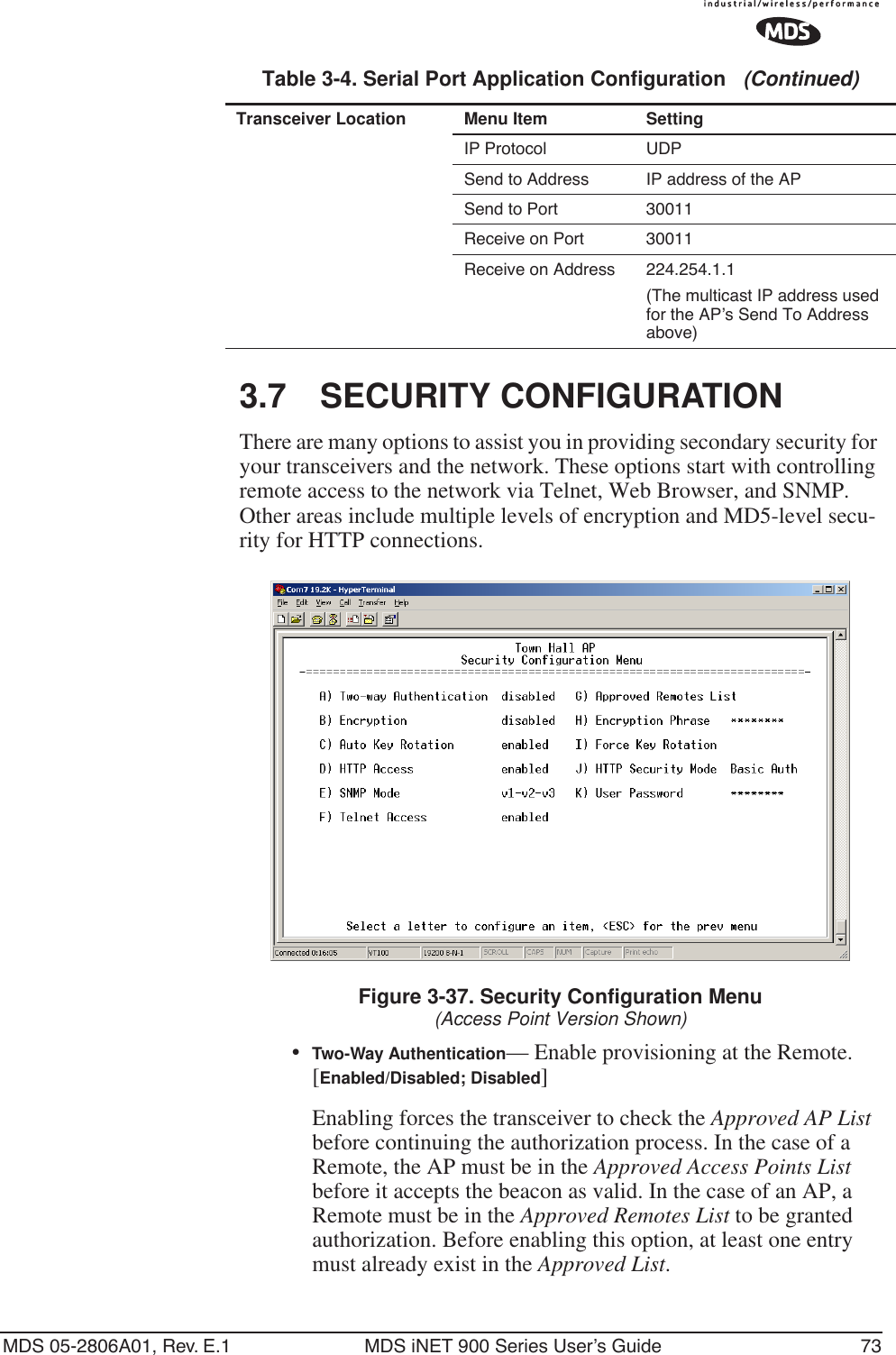 MDS 05-2806A01, Rev. E.1 MDS iNET 900 Series User’s Guide 733.7 SECURITY CONFIGURATIONThere are many options to assist you in providing secondary security for your transceivers and the network. These options start with controlling remote access to the network via Telnet, Web Browser, and SNMP. Other areas include multiple levels of encryption and MD5-level secu-rity for HTTP connections.Figure 3-37. Security Configuration Menu(Access Point Version Shown)•Two-Way Authentication— Enable provisioning at the Remote. [Enabled/Disabled; Disabled]Enabling forces the transceiver to check the Approved AP List before continuing the authorization process. In the case of a Remote, the AP must be in the Approved Access Points List before it accepts the beacon as valid. In the case of an AP, a Remote must be in the Approved Remotes List to be granted authorization. Before enabling this option, at least one entry must already exist in the Approved List.IP Protocol UDPSend to Address IP address of the APSend to Port 30011 Receive on Port 30011 Receive on Address 224.254.1.1(The multicast IP address used for the AP’s Send To Address above)Table 3-4. Serial Port Application Configuration   (Continued)Transceiver Location Menu Item Setting