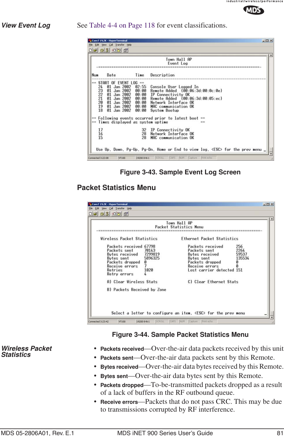 MDS 05-2806A01, Rev. E.1 MDS iNET 900 Series User’s Guide 81View Event Log See Table 4-4 on Page 118 for event classifications.Figure 3-43. Sample Event Log ScreenPacket Statistics Menu Figure 3-44. Sample Packet Statistics MenuWireless Packet Statistics •Packets received—Over-the-air data packets received by this unit•Packets sent—Over-the-air data packets sent by this Remote.•Bytes received—Over-the-air data bytes received by this Remote.•Bytes sent—Over-the-air data bytes sent by this Remote.•Packets dropped—To-be-transmitted packets dropped as a result of a lack of buffers in the RF outbound queue.•Receive errors—Packets that do not pass CRC. This may be due to transmissions corrupted by RF interference.
