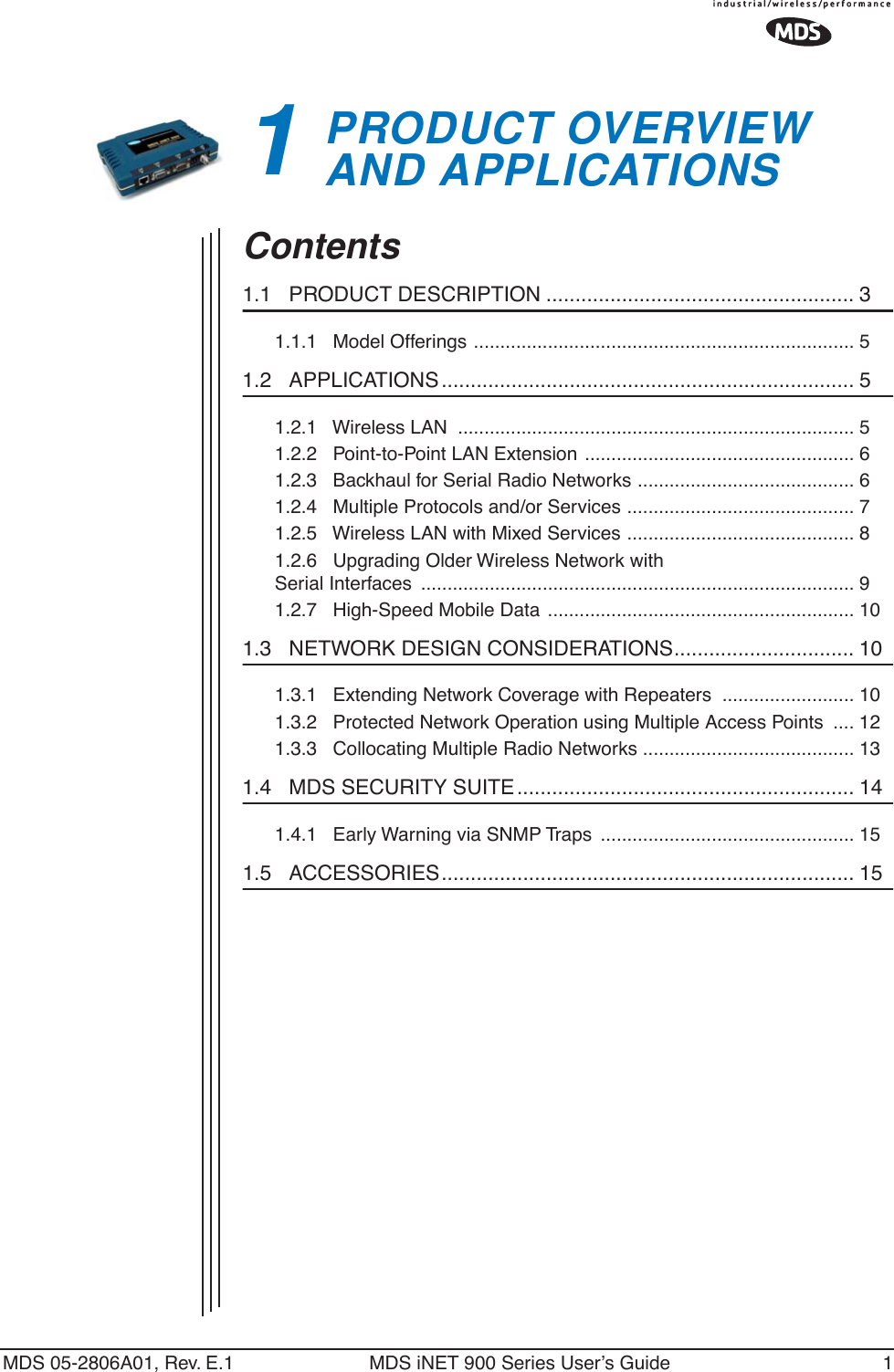  MDS 05-2806A01, Rev. E.1 MDS iNET 900 Series User’s Guide 1 1 PRODUCT OVERVIEWAND APPLICATIONS 1 Chapter Counter Reset Paragraph Contents 1.1   PRODUCT DESCRIPTION ..................................................... 3 1.1.1   Model Offerings ........................................................................ 5 1.2   APPLICATIONS ....................................................................... 5 1.2.1   Wireless LAN  ........................................................................... 51.2.2   Point-to-Point LAN Extension ................................................... 61.2.3   Backhaul for Serial Radio Networks ......................................... 61.2.4   Multiple Protocols and/or Services ........................................... 71.2.5   Wireless LAN with Mixed Services ........................................... 81.2.6   Upgrading Older Wireless Network with Serial Interfaces  .................................................................................. 91.2.7   High-Speed Mobile Data .......................................................... 10 1.3   NETWORK DESIGN CONSIDERATIONS............................... 10 1.3.1   Extending Network Coverage with Repeaters  ......................... 101.3.2   Protected Network Operation using Multiple Access Points  .... 121.3.3   Collocating Multiple Radio Networks ........................................ 13 1.4   MDS SECURITY SUITE.......................................................... 14 1.4.1   Early Warning via SNMP Traps  ................................................ 15 1.5   ACCESSORIES....................................................................... 15