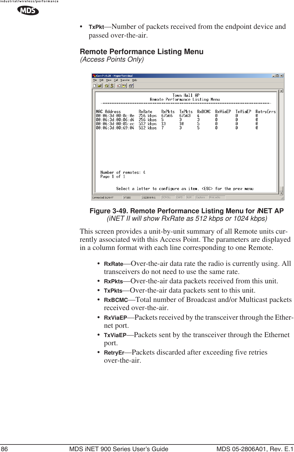 86 MDS iNET 900 Series User’s Guide MDS 05-2806A01, Rev. E.1•TxPkt—Number of packets received from the endpoint device and passed over-the-air.Remote Performance Listing Menu (Access Points Only) Figure 3-49. Remote Performance Listing Menu for iNET AP(iNET II will show RxRate as 512 kbps or 1024 kbps)This screen provides a unit-by-unit summary of all Remote units cur-rently associated with this Access Point. The parameters are displayed in a column format with each line corresponding to one Remote.•RxRate—Over-the-air data rate the radio is currently using. All transceivers do not need to use the same rate.•RxPkts—Over-the-air data packets received from this unit.•TxPkts—Over-the-air data packets sent to this unit.•RxBCMC—Total number of Broadcast and/or Multicast packets received over-the-air.•RxViaEP—Packets received by the transceiver through the Ether-net port.•TxViaEP—Packets sent by the transceiver through the Ethernet port.•RetryEr—Packets discarded after exceeding five retries over-the-air.