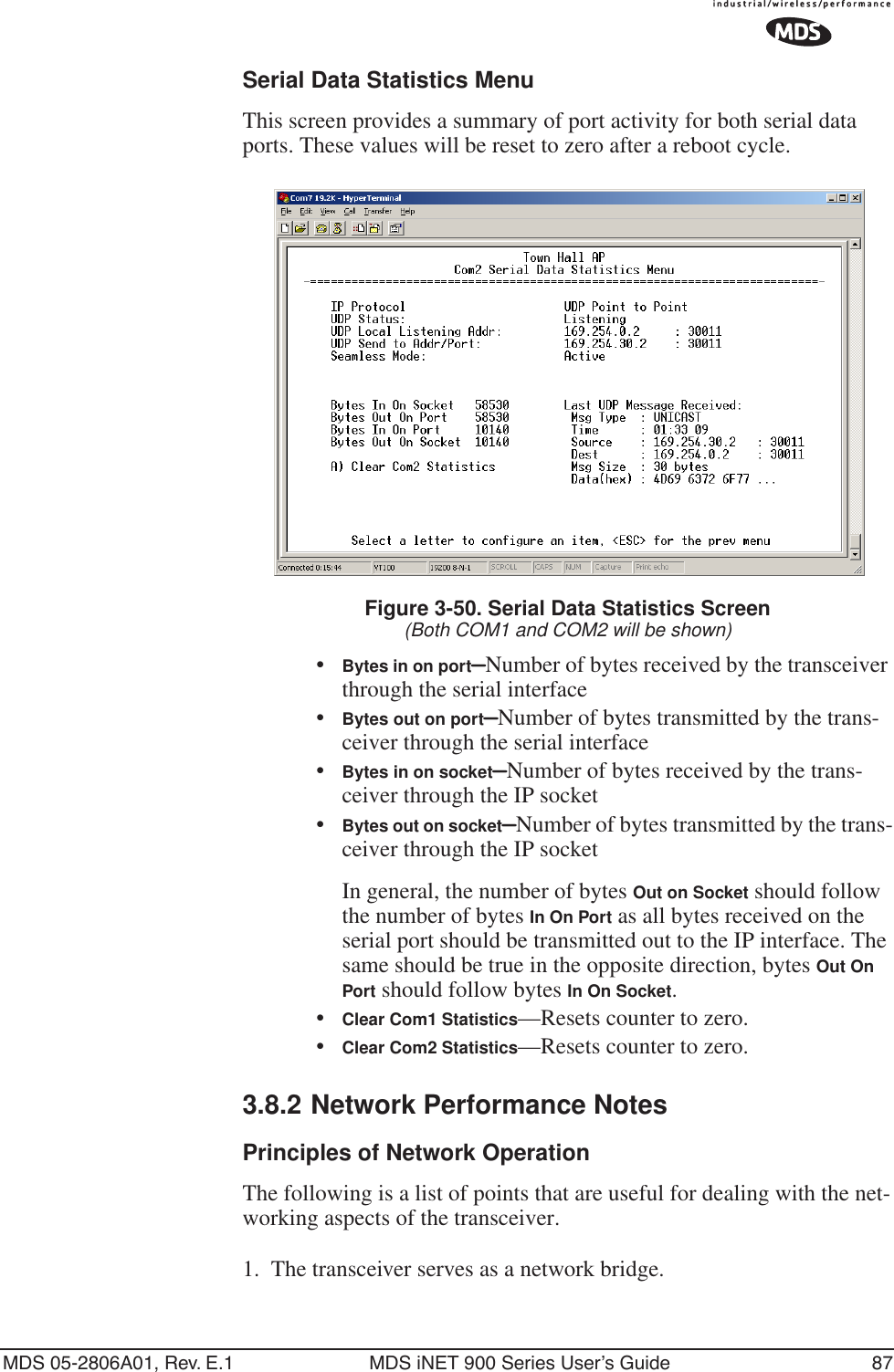 MDS 05-2806A01, Rev. E.1 MDS iNET 900 Series User’s Guide 87Serial Data Statistics MenuThis screen provides a summary of port activity for both serial data ports. These values will be reset to zero after a reboot cycle. Figure 3-50. Serial Data Statistics Screen(Both COM1 and COM2 will be shown)•Bytes in on port—Number of bytes received by the transceiver through the serial interface•Bytes out on port—Number of bytes transmitted by the trans-ceiver through the serial interface•Bytes in on socket—Number of bytes received by the trans-ceiver through the IP socket•Bytes out on socket—Number of bytes transmitted by the trans-ceiver through the IP socketIn general, the number of bytes Out on Socket should follow the number of bytes In On Port as all bytes received on the serial port should be transmitted out to the IP interface. The same should be true in the opposite direction, bytes Out On Port should follow bytes In On Socket.•Clear Com1 Statistics—Resets counter to zero.•Clear Com2 Statistics—Resets counter to zero.3.8.2 Network Performance NotesPrinciples of Network OperationThe following is a list of points that are useful for dealing with the net-working aspects of the transceiver.1. The transceiver serves as a network bridge.