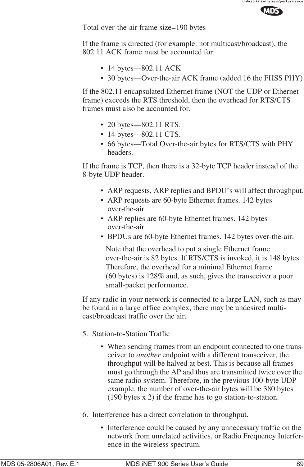MDS 05-2806A01, Rev. E.1 MDS iNET 900 Series User’s Guide 89Total over-the-air frame size=190 bytesIf the frame is directed (for example: not multicast/broadcast), the 802.11 ACK frame must be accounted for:• 14 bytes—802.11 ACK• 30 bytes—Over-the-air ACK frame (added 16 the FHSS PHY)If the 802.11 encapsulated Ethernet frame (NOT the UDP or Ethernet frame) exceeds the RTS threshold, then the overhead for RTS/CTS frames must also be accounted for.• 20 bytes—802.11 RTS.• 14 bytes—802.11 CTS.• 66 bytes—Total Over-the-air bytes for RTS/CTS with PHY headers.If the frame is TCP, then there is a 32-byte TCP header instead of the 8-byte UDP header.•ARP requests, ARP replies and BPDU’s will affect throughput.• ARP requests are 60-byte Ethernet frames. 142 bytes over-the-air.• ARP replies are 60-byte Ethernet frames. 142 bytes over-the-air.• BPDUs are 60-byte Ethernet frames. 142 bytes over-the-air.Note that the overhead to put a single Ethernet frame over-the-air is 82 bytes. If RTS/CTS is invoked, it is 148 bytes. Therefore, the overhead for a minimal Ethernet frame (60 bytes) is 128% and, as such, gives the transceiver a poor small-packet performance.If any radio in your network is connected to a large LAN, such as may be found in a large office complex, there may be undesired multi-cast/broadcast traffic over the air.5. Station-to-Station Trafﬁc•When sending frames from an endpoint connected to one trans-ceiver to another endpoint with a different transceiver, the throughput will be halved at best. This is because all frames must go through the AP and thus are transmitted twice over the same radio system. Therefore, in the previous 100-byte UDP example, the number of over-the-air bytes will be 380 bytes (190 bytes x 2) if the frame has to go station-to-station.6. Interference has a direct correlation to throughput.• Interference could be caused by any unnecessary traffic on the network from unrelated activities, or Radio Frequency Interfer-ence in the wireless spectrum.