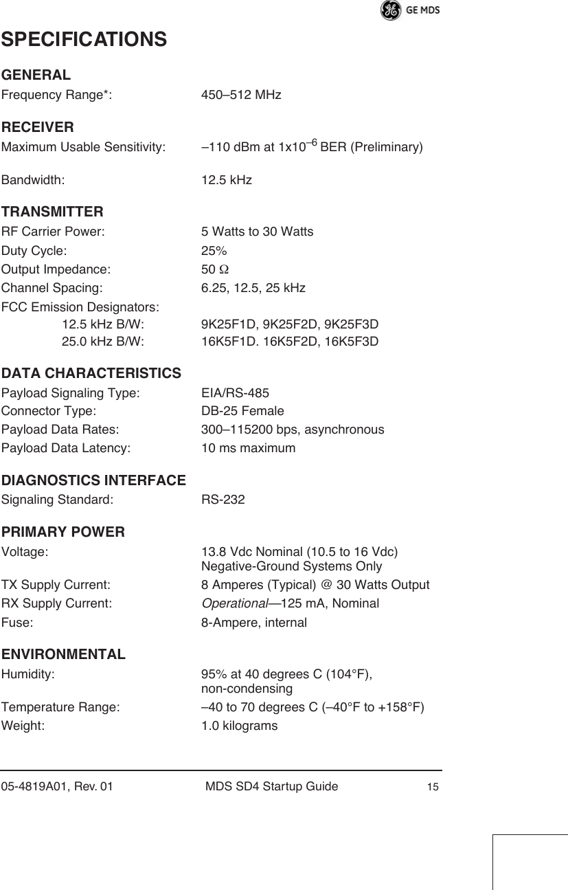 05-4819A01, Rev. 01 MDS SD4 Startup Guide 15SPECIFICATIONSGENERALFrequency Range*: 450–512 MHzRECEIVERMaximum Usable Sensitivity: –110 dBm at 1x10–6 BER (Preliminary)Bandwidth: 12.5 kHzTRANSMITTERRF Carrier Power: 5 Watts to 30 WattsDuty Cycle: 25%Output Impedance: 50 ΩChannel Spacing: 6.25, 12.5, 25 kHzFCC Emission Designators:                 12.5 kHz B/W: 9K25F1D, 9K25F2D, 9K25F3D                 25.0 kHz B/W: 16K5F1D. 16K5F2D, 16K5F3DDATA CHARACTERISTICSPayload Signaling Type: EIA/RS-485Connector Type: DB-25 FemalePayload Data Rates: 300–115200 bps, asynchronousPayload Data Latency: 10 ms maximumDIAGNOSTICS INTERFACESignaling Standard: RS-232PRIMARY POWERVoltage: 13.8 Vdc Nominal (10.5 to 16 Vdc)Negative-Ground Systems OnlyTX Supply Current: 8 Amperes (Typical) @ 30 Watts OutputRX Supply Current: Operational—125 mA, NominalFuse: 8-Ampere, internalENVIRONMENTALHumidity: 95% at 40 degrees C (104°F), non-condensingTemperature Range: –40 to 70 degrees C (–40°F to +158°F)Weight: 1.0 kilograms