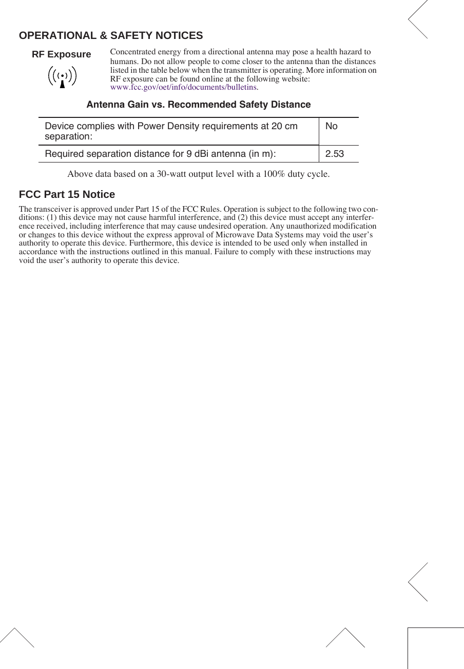  OPERATIONAL &amp; SAFETY NOTICES Concentrated energy from a directional antenna may pose a health hazard to humans. Do not allow people to come closer to the antenna than the distances listed in the table below when the transmitter is operating. More information on RF exposure can be found online at the following website:www.fcc.gov/oet/info/documents/bulletins. Above data based on a 30-watt output level with a 100% duty cycle. FCC Part 15 Notice The transceiver is approved under Part 15 of the FCC Rules. Operation is subject to the following two con-ditions: (1) this device may not cause harmful interference, and (2) this device must accept any interfer-ence received, including interference that may cause undesired operation. Any unauthorized modification or changes to this device without the express approval of Microwave Data Systems may void the user’s authority to operate this device. Furthermore, this device is intended to be used only when installed in accordance with the instructions outlined in this manual. Failure to comply with these instructions may void the user’s authority to operate this device. Antenna Gain vs. Recommended Safety Distance Device complies with Power Density requirements at 20 cm separation:NoRequired separation distance for 9 dBi antenna (in m): 2.53RF Exposure