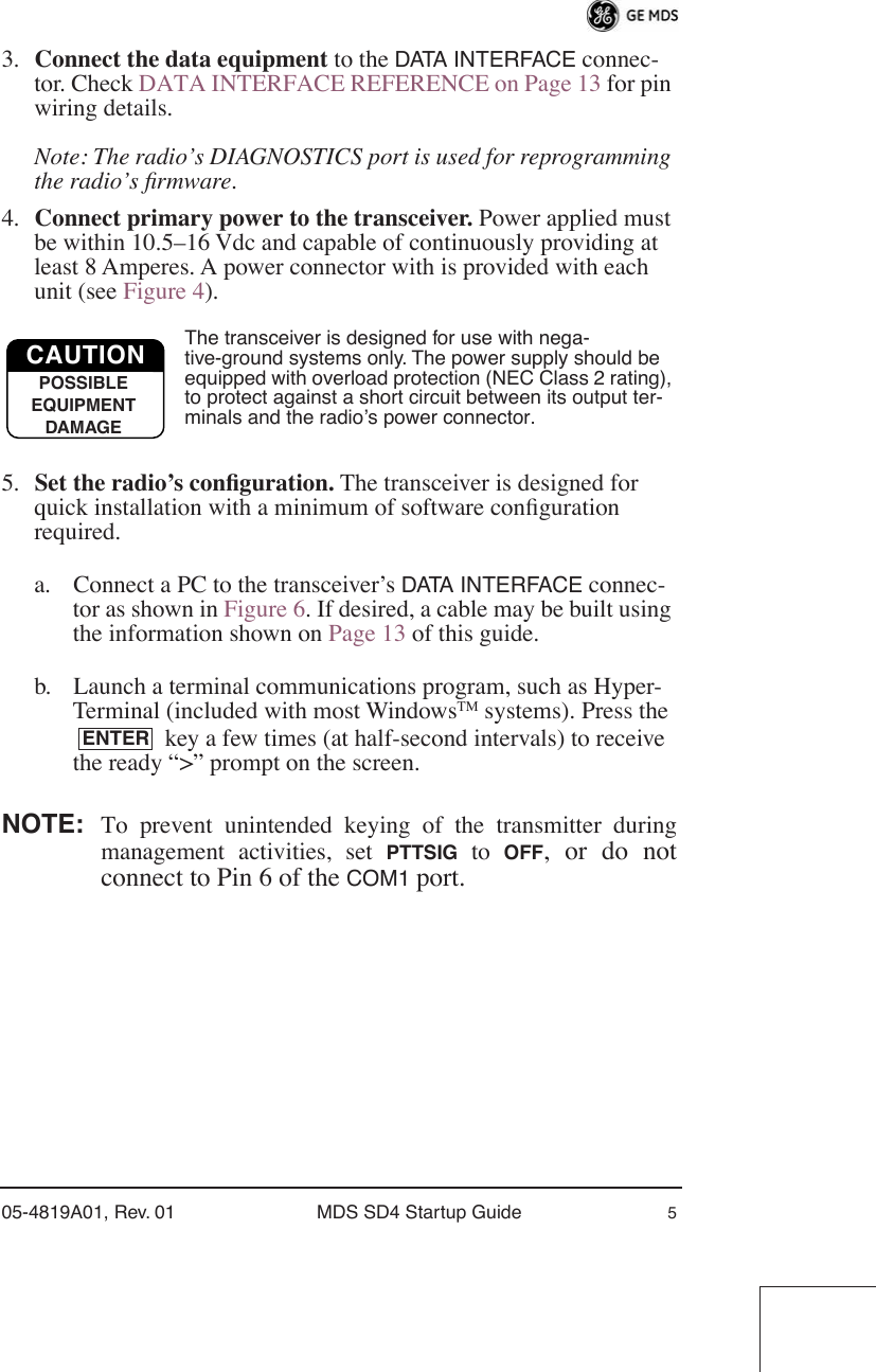  05-4819A01, Rev. 01 MDS SD4 Startup Guide 5 3. Connect the data equipment  to the  DATA INTERFACE  connec-tor. Check DATA INTERFACE REFERENCE on Page 13 for pin wiring details. Note: The radio’s DIAGNOSTICS port is used for reprogramming the radio’s ﬁrmware. 4. Connect primary power to the transceiver.  Power applied must be within 10.5–16 Vdc and capable of continuously providing at least 8 Amperes. A power connector with is provided with each unit (see Figure 4). The transceiver is designed for use with nega-tive-ground systems only. The power supply should be equipped with overload protection (NEC Class 2 rating), to protect against a short circuit between its output ter-minals and the radio’s power connector. 5. Set the radio’s conﬁguration.  The transceiver is designed for quick installation with a minimum of software conﬁguration required. a. Connect a PC to the transceiver’s  DATA INTERFACE  connec-tor as shown in Figure 6. If desired, a cable may be built using the information shown on Page 13 of this guide.b. Launch a terminal communications program, such as Hyper-Terminal (included with most Windows TM  systems). Press the  key a few times (at half-second intervals) to receive the ready “&gt;” prompt on the screen.  NOTE: To prevent unintended keying of the transmitter duringmanagement activities, set  PTTSIG  to  OFF , or do notconnect to Pin 6 of the  COM1  port.CAUTIONPOSSIBLEEQUIPMENTDAMAGEENTER