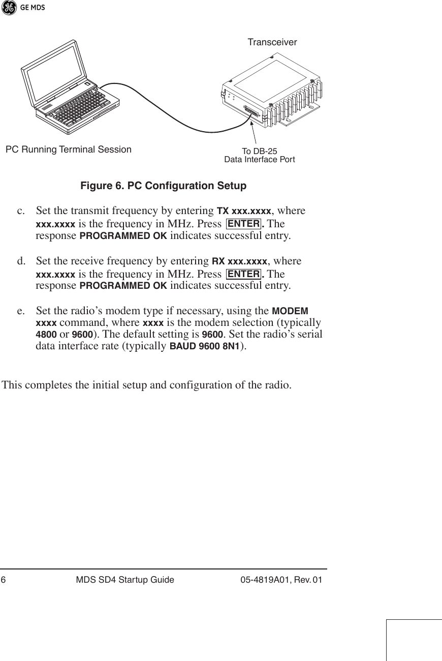  6 MDS SD4 Startup Guide 05-4819A01, Rev. 01  Invisible place holder Figure 6. PC Configuration Setup c. Set the transmit frequency by entering  TX xxx.xxxx , where  xxx.xxxx  is the frequency in MHz. Press  .  The response  PROGRAMMED OK  indicates successful entry.d. Set the receive frequency by entering  RX xxx.xxxx , where  xxx.xxxx  is the frequency in MHz. Press  .  The response  PROGRAMMED OK  indicates successful entry.e. Set the radio’s modem type if necessary, using the  MODEM xxxx  command, where  xxxx  is the modem selection (typically  4800  or  9600 ). The default setting is  9600 . Set the radio’s serial data interface rate (typically  BAUD 9600 8N1 ).This completes the initial setup and configuration of the radio.PC Running Terminal SessionTransceiverTo DB-25Data Interface PortENTERENTER