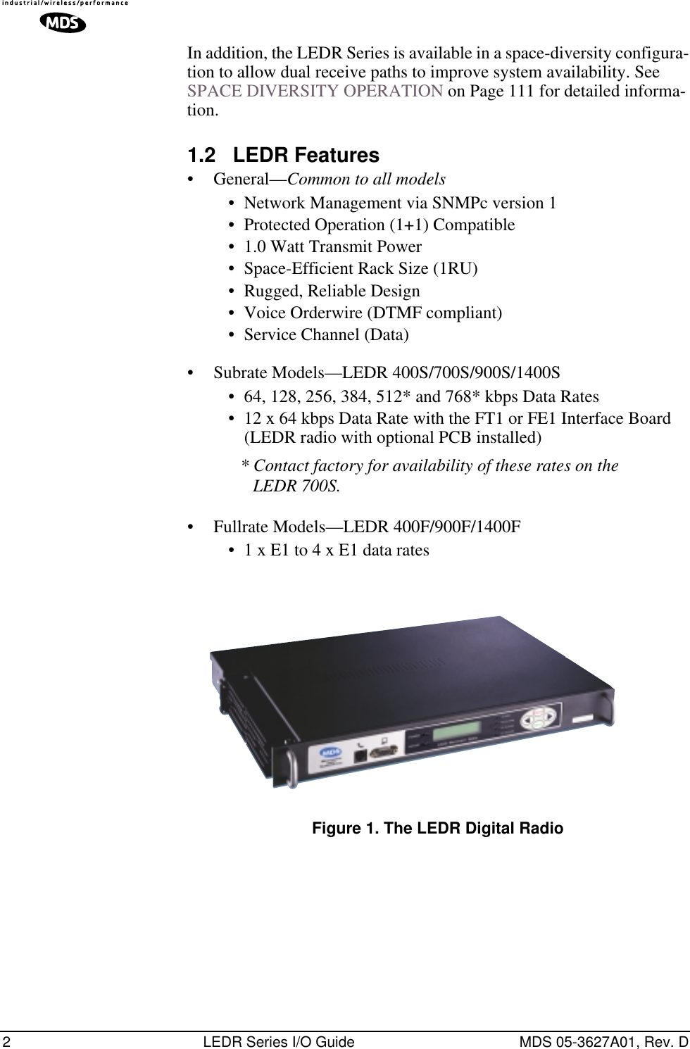  2 LEDR Series I/O Guide MDS 05-3627A01, Rev. D In addition, the LEDR Series is available in a space-diversity configura-tion to allow dual receive paths to improve system availability. See SPACE DIVERSITY OPERATION on Page 111 for detailed informa-tion. 1.2 LEDR Features • General— Common to all models • Network Management via SNMPc version 1• Protected Operation (1+1) Compatible• 1.0 Watt Transmit Power• Space-Efficient Rack Size (1RU)• Rugged, Reliable Design• Voice Orderwire (DTMF compliant)• Service Channel (Data)• Subrate Models—LEDR 400S/700S/900S/1400S• 64, 128, 256, 384, 512* and 768* kbps Data Rates• 12 x 64 kbps Data Rate with the FT1 or FE1 Interface Board (LEDR radio with optional PCB installed) * Contact factory for availability of these rates on the LEDR 700S. • Fullrate Models—LEDR 400F/900F/1400F• 1 x E1 to 4 x E1 data rates Invisible place holder Figure 1. The LEDR Digital Radio