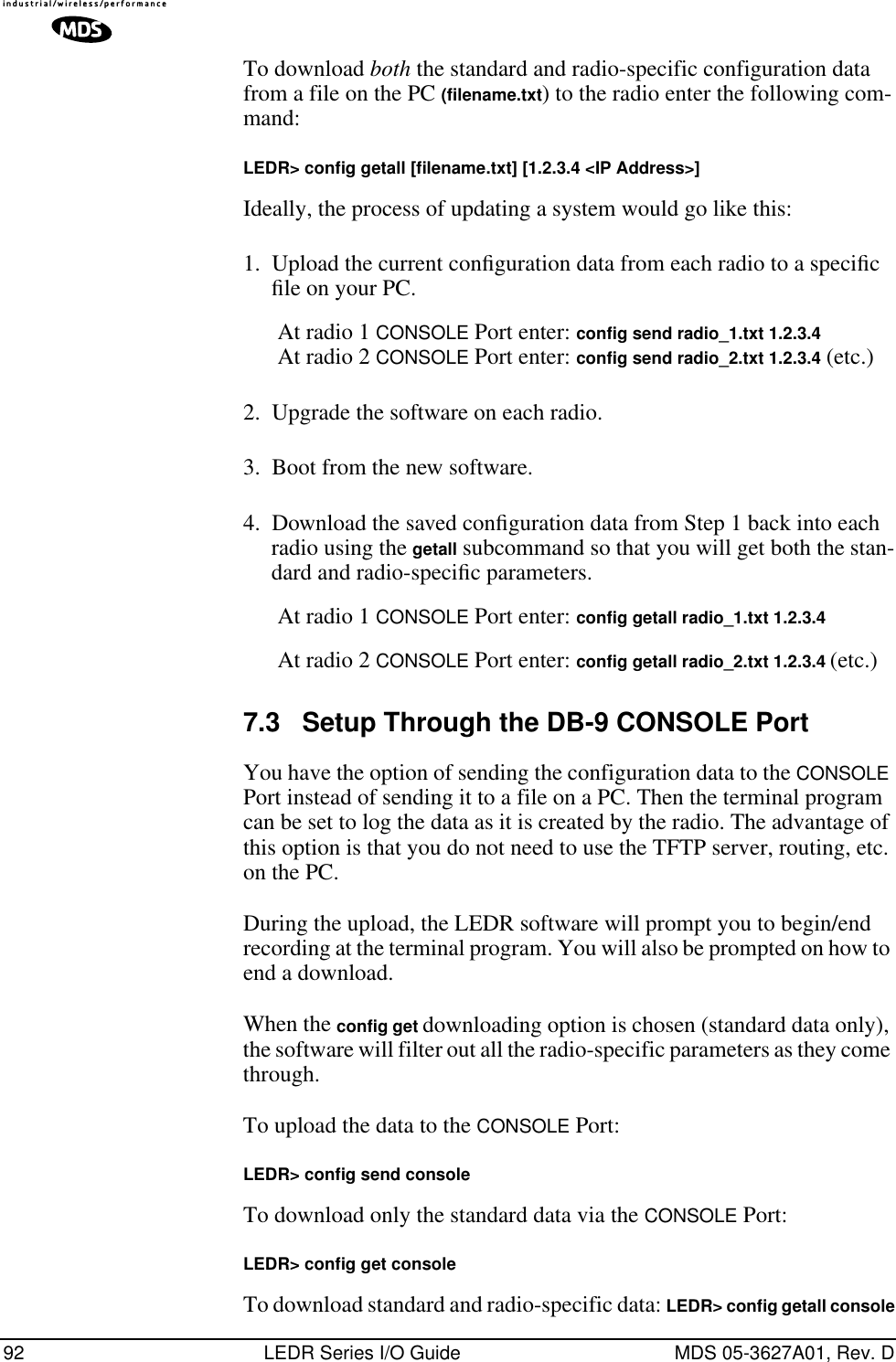 92 LEDR Series I/O Guide MDS 05-3627A01, Rev. DTo download both the standard and radio-specific configuration data from a file on the PC (filename.txt) to the radio enter the following com-mand:LEDR&gt; conﬁg getall [ﬁlename.txt] [1.2.3.4 &lt;IP Address&gt;]Ideally, the process of updating a system would go like this:1. Upload the current conﬁguration data from each radio to a speciﬁc ﬁle on your PC.At radio 1 CONSOLE Port enter: config send radio_1.txt 1.2.3.4At radio 2 CONSOLE Port enter: config send radio_2.txt 1.2.3.4 (etc.)2. Upgrade the software on each radio.3. Boot from the new software.4. Download the saved conﬁguration data from Step 1 back into each radio using the getall subcommand so that you will get both the stan-dard and radio-speciﬁc parameters.At radio 1 CONSOLE Port enter: config getall radio_1.txt 1.2.3.4At radio 2 CONSOLE Port enter: config getall radio_2.txt 1.2.3.4 (etc.)7.3 Setup Through the DB-9 CONSOLE PortYou have the option of sending the configuration data to the CONSOLE Port instead of sending it to a file on a PC. Then the terminal program can be set to log the data as it is created by the radio. The advantage of this option is that you do not need to use the TFTP server, routing, etc. on the PC.During the upload, the LEDR software will prompt you to begin/end recording at the terminal program. You will also be prompted on how to end a download.When the config get downloading option is chosen (standard data only), the software will filter out all the radio-specific parameters as they come through. To upload the data to the CONSOLE Port:LEDR&gt; conﬁg send consoleTo download only the standard data via the CONSOLE Port:LEDR&gt; conﬁg get consoleTo download standard and radio-specific data: LEDR&gt; conﬁg getall console