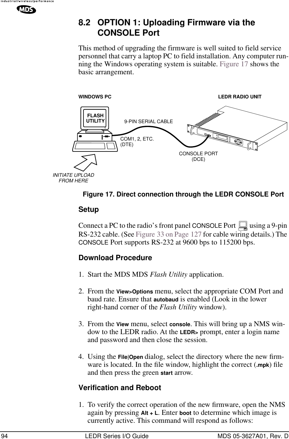 94 LEDR Series I/O Guide MDS 05-3627A01, Rev. D8.2 OPTION 1: Uploading Firmware via the CONSOLE PortThis method of upgrading the firmware is well suited to field service personnel that carry a laptop PC to field installation. Any computer run-ning the Windows operating system is suitable. Figure 17 shows the basic arrangement.Invisible place holderFigure 17. Direct connection through the LEDR CONSOLE PortSetupConnect a PC to the radio’s front panel CONSOLE Port   using a 9-pin RS-232 cable. (See Figure 33 on Page 127 for cable wiring details.) The CONSOLE Port supports RS-232 at 9600 bps to 115200 bps.Download Procedure1. Start the MDS MDS Flash Utility application. 2. From the View&gt;Options menu, select the appropriate COM Port and baud rate. Ensure that autobaud is enabled (Look in the lower right-hand corner of the Flash Utility window). 3. From the View menu, select console. This will bring up a NMS win-dow to the LEDR radio. At the LEDR&gt; prompt, enter a login name and password and then close the session. 4. Using the File|Open dialog, select the directory where the new ﬁrm-ware is located. In the ﬁle window, highlight the correct (.mpk) ﬁle and then press the green start arrow. Verification and Reboot1. To verify the correct operation of the new ﬁrmware, open the NMS again by pressing Alt + L. Enter boot to determine which image is currently active. This command will respond as follows:FLASHUTILITYCOM1, 2, ETC.(DTE)9-PIN SERIAL CABLECONSOLE PORT(DCE)INITIATE UPLOADFROM HERELEDR RADIO UNITWINDOWS PC