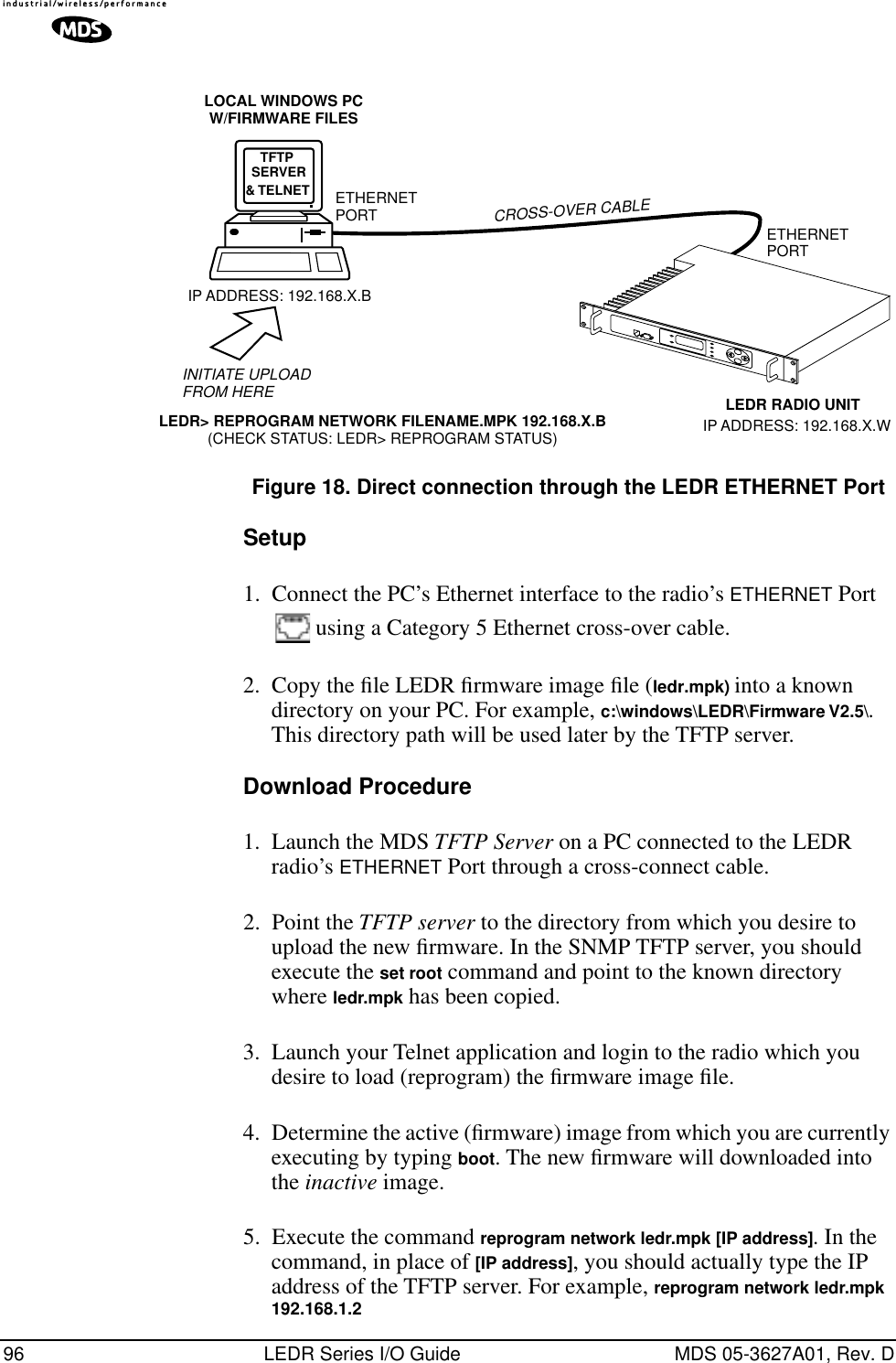 96 LEDR Series I/O Guide MDS 05-3627A01, Rev. DInvisible place holderFigure 18. Direct connection through the LEDR ETHERNET PortSetup1. Connect the PC’s Ethernet interface to the radio’s ETHERNET Port  using a Category 5 Ethernet cross-over cable.2. Copy the ﬁle LEDR ﬁrmware image ﬁle (ledr.mpk) into a known directory on your PC. For example, c:\windows\LEDR\Firmware V2.5\. This directory path will be used later by the TFTP server.Download Procedure1. Launch the MDS TFTP Server on a PC connected to the LEDR radio’s ETHERNET Port through a cross-connect cable.2. Point the TFTP server to the directory from which you desire to upload the new ﬁrmware. In the SNMP TFTP server, you should execute the set root command and point to the known directory where ledr.mpk has been copied.3. Launch your Telnet application and login to the radio which you desire to load (reprogram) the ﬁrmware image ﬁle.4. Determine the active (ﬁrmware) image from which you are currently executing by typing boot. The new ﬁrmware will downloaded into the inactive image. 5. Execute the command reprogram network ledr.mpk [IP address]. In the command, in place of [IP address], you should actually type the IP address of the TFTP server. For example, reprogram network ledr.mpk 192.168.1.2&amp; TELNET ETHERNETPORTINITIATE UPLOADFROM HERELEDR RADIO UNITLOCAL WINDOWS PCW/FIRMWARE FILESETHERNETPORTLEDR&gt; REPROGRAM NETWORK FILENAME.MPK 192.168.X.B(CHECK STATUS: LEDR&gt; REPROGRAM STATUS)IP ADDRESS: 192.168.X.BCROSS-OVER CABLEIP ADDRESS: 192.168.X.WTFTPSERVER