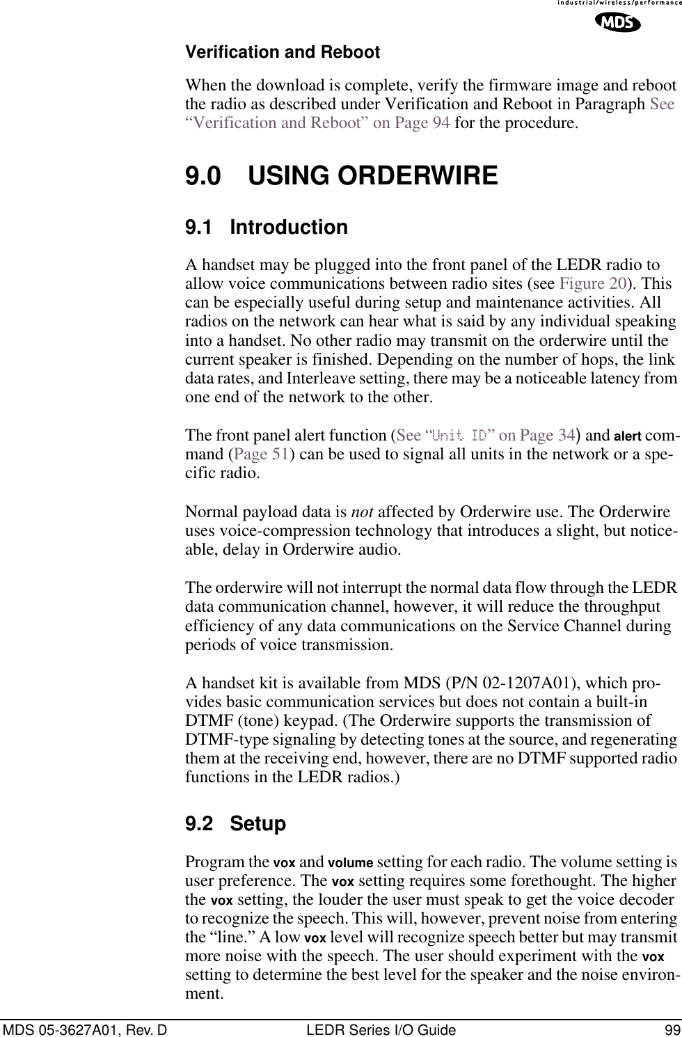 MDS 05-3627A01, Rev. D LEDR Series I/O Guide 99Verification and RebootWhen the download is complete, verify the firmware image and reboot the radio as described under Verification and Reboot in Paragraph See “Verification and Reboot” on Page 94 for the procedure.9.0 USING ORDERWIRE9.1 IntroductionA handset may be plugged into the front panel of the LEDR radio to allow voice communications between radio sites (see Figure 20). This can be especially useful during setup and maintenance activities. All radios on the network can hear what is said by any individual speaking into a handset. No other radio may transmit on the orderwire until the current speaker is finished. Depending on the number of hops, the link data rates, and Interleave setting, there may be a noticeable latency from one end of the network to the other.The front panel alert function (See “Unit ID” on Page 34) and alert com-mand (Page 51) can be used to signal all units in the network or a spe-cific radio.Normal payload data is not affected by Orderwire use. The Orderwire uses voice-compression technology that introduces a slight, but notice-able, delay in Orderwire audio.The orderwire will not interrupt the normal data flow through the LEDR data communication channel, however, it will reduce the throughput efficiency of any data communications on the Service Channel during periods of voice transmission.A handset kit is available from MDS (P/N 02-1207A01), which pro-vides basic communication services but does not contain a built-in DTMF (tone) keypad. (The Orderwire supports the transmission of DTMF-type signaling by detecting tones at the source, and regenerating them at the receiving end, however, there are no DTMF supported radio functions in the LEDR radios.)9.2 SetupProgram the vox and volume setting for each radio. The volume setting is user preference. The vox setting requires some forethought. The higher the vox setting, the louder the user must speak to get the voice decoder to recognize the speech. This will, however, prevent noise from entering the “line.” A low vox level will recognize speech better but may transmit more noise with the speech. The user should experiment with the vox setting to determine the best level for the speaker and the noise environ-ment.