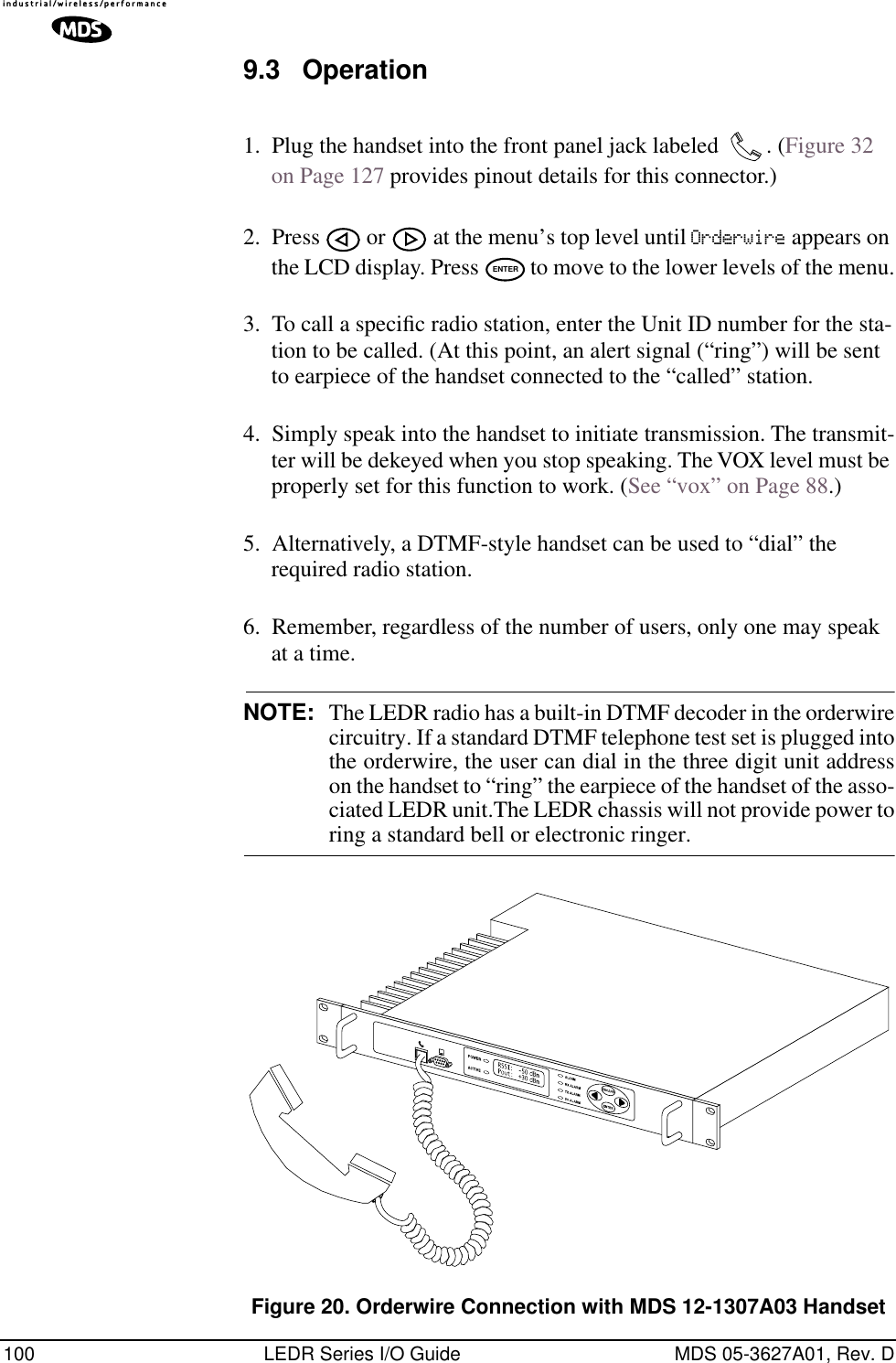 100 LEDR Series I/O Guide MDS 05-3627A01, Rev. D9.3 Operation1. Plug the handset into the front panel jack labeled  . (Figure 32 on Page 127 provides pinout details for this connector.)2. Press   or   at the menu’s top level until Orderwire appears on the LCD display. Press   to move to the lower levels of the menu.3. To call a speciﬁc radio station, enter the Unit ID number for the sta-tion to be called. (At this point, an alert signal (“ring”) will be sent to earpiece of the handset connected to the “called” station.4. Simply speak into the handset to initiate transmission. The transmit-ter will be dekeyed when you stop speaking. The VOX level must be properly set for this function to work. (See “vox” on Page 88.)5. Alternatively, a DTMF-style handset can be used to “dial” the required radio station.6. Remember, regardless of the number of users, only one may speak at a time.NOTE: The LEDR radio has a built-in DTMF decoder in the orderwirecircuitry. If a standard DTMF telephone test set is plugged intothe orderwire, the user can dial in the three digit unit addresson the handset to “ring” the earpiece of the handset of the asso-ciated LEDR unit.The LEDR chassis will not provide power toring a standard bell or electronic ringer.Invisible place holderFigure 20. Orderwire Connection with MDS 12-1307A03 HandsetENTER