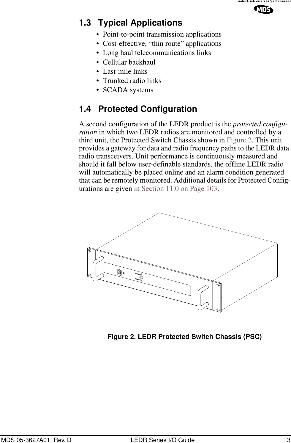  MDS 05-3627A01, Rev. D LEDR Series I/O Guide 3 1.3 Typical Applications • Point-to-point transmission applications• Cost-effective, “thin route” applications• Long haul telecommunications links• Cellular backhaul• Last-mile links• Trunked radio links• SCADA systems 1.4 Protected Configuration A second configuration of the LEDR product is the  protected configu-ration  in which two LEDR radios are monitored and controlled by a third unit, the Protected Switch Chassis shown in Figure 2. This unit provides a gateway for data and radio frequency paths to the LEDR data radio transceivers. Unit performance is continuously measured and should it fall below user-definable standards, the offline LEDR radio will automatically be placed online and an alarm condition generated that can be remotely monitored. Additional details for Protected Config-urations are given in Section 11.0 on Page 103. Invisible place holder Figure 2. LEDR Protected Switch Chassis (PSC)