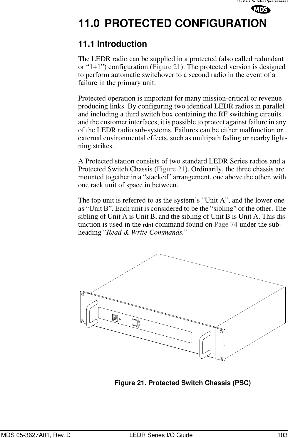 MDS 05-3627A01, Rev. D LEDR Series I/O Guide 10311.0 PROTECTED CONFIGURATION11.1 IntroductionThe LEDR radio can be supplied in a protected (also called redundant or “1+1”) configuration (Figure 21). The protected version is designed to perform automatic switchover to a second radio in the event of a failure in the primary unit.Protected operation is important for many mission-critical or revenue producing links. By configuring two identical LEDR radios in parallel and including a third switch box containing the RF switching circuits and the customer interfaces, it is possible to protect against failure in any of the LEDR radio sub-systems. Failures can be either malfunction or external environmental effects, such as multipath fading or nearby light-ning strikes.A Protected station consists of two standard LEDR Series radios and a Protected Switch Chassis (Figure 21). Ordinarily, the three chassis are mounted together in a “stacked” arrangement, one above the other, with one rack unit of space in between.The top unit is referred to as the system’s “Unit A”, and the lower one as “Unit B”. Each unit is considered to be the “sibling” of the other. The sibling of Unit A is Unit B, and the sibling of Unit B is Unit A. This dis-tinction is used in the rdnt command found on Page 74 under the sub-heading “Read &amp; Write Commands.”Invisible place holderFigure 21. Protected Switch Chassis (PSC)
