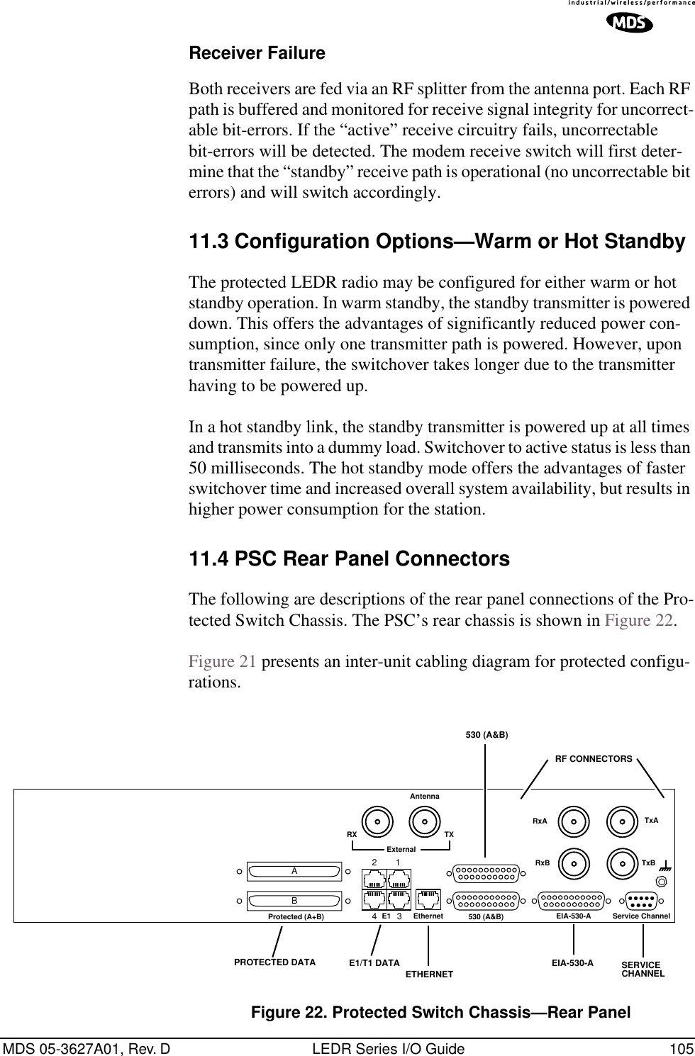 MDS 05-3627A01, Rev. D LEDR Series I/O Guide 105Receiver FailureBoth receivers are fed via an RF splitter from the antenna port. Each RF path is buffered and monitored for receive signal integrity for uncorrect-able bit-errors. If the “active” receive circuitry fails, uncorrectable bit-errors will be detected. The modem receive switch will first deter-mine that the “standby” receive path is operational (no uncorrectable bit errors) and will switch accordingly.11.3 Configuration Options—Warm or Hot StandbyThe protected LEDR radio may be configured for either warm or hot standby operation. In warm standby, the standby transmitter is powered down. This offers the advantages of significantly reduced power con-sumption, since only one transmitter path is powered. However, upon transmitter failure, the switchover takes longer due to the transmitter having to be powered up.In a hot standby link, the standby transmitter is powered up at all times and transmits into a dummy load. Switchover to active status is less than 50 milliseconds. The hot standby mode offers the advantages of faster switchover time and increased overall system availability, but results in higher power consumption for the station.11.4 PSC Rear Panel ConnectorsThe following are descriptions of the rear panel connections of the Pro-tected Switch Chassis. The PSC’s rear chassis is shown in Figure 22. Figure 21 presents an inter-unit cabling diagram for protected configu-rations.Figure 22. Protected Switch Chassis—Rear PanelRF CONNECTORS530 (A&amp;B)AntennaRxA TxATxBRxB530 (A&amp;B)E11234 EIA-530-A Service ChannelEthernetProtected (A+B)ABExternalRX TXETHERNETE1/T1 DATAPROTECTED DATA EIA-530-A SERVICECHANNEL