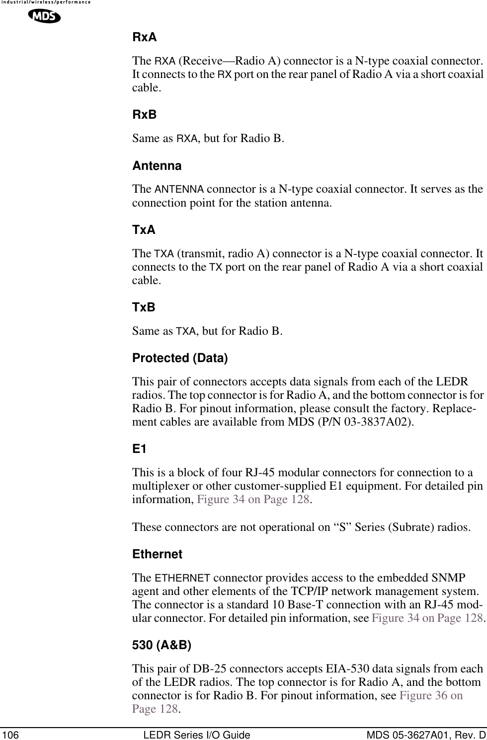 106 LEDR Series I/O Guide MDS 05-3627A01, Rev. DRxAThe RXA (Receive—Radio A) connector is a N-type coaxial connector. It connects to the RX port on the rear panel of Radio A via a short coaxial cable.RxBSame as RXA, but for Radio B.AntennaThe ANTENNA connector is a N-type coaxial connector. It serves as the connection point for the station antenna.TxAThe TXA (transmit, radio A) connector is a N-type coaxial connector. It connects to the TX port on the rear panel of Radio A via a short coaxial cable.TxBSame as TXA, but for Radio B.Protected (Data)This pair of connectors accepts data signals from each of the LEDR radios. The top connector is for Radio A, and the bottom connector is for Radio B. For pinout information, please consult the factory. Replace-ment cables are available from MDS (P/N 03-3837A02).E1This is a block of four RJ-45 modular connectors for connection to a multiplexer or other customer-supplied E1 equipment. For detailed pin information, Figure 34 on Page 128.These connectors are not operational on “S” Series (Subrate) radios.EthernetThe ETHERNET connector provides access to the embedded SNMP agent and other elements of the TCP/IP network management system. The connector is a standard 10 Base-T connection with an RJ-45 mod-ular connector. For detailed pin information, see Figure 34 on Page 128.530 (A&amp;B)This pair of DB-25 connectors accepts EIA-530 data signals from each of the LEDR radios. The top connector is for Radio A, and the bottom connector is for Radio B. For pinout information, see Figure 36 on Page 128.