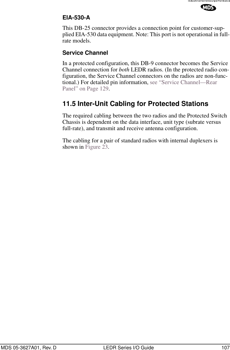 MDS 05-3627A01, Rev. D LEDR Series I/O Guide 107EIA-530-AThis DB-25 connector provides a connection point for customer-sup-plied EIA-530 data equipment. Note: This port is not operational in full-rate models.Service ChannelIn a protected configuration, this DB-9 connector becomes the Service Channel connection for both LEDR radios. (In the protected radio con-figuration, the Service Channel connectors on the radios are non-func-tional.) For detailed pin information, see “Service Channel—Rear Panel” on Page 129.11.5 Inter-Unit Cabling for Protected StationsThe required cabling between the two radios and the Protected Switch Chassis is dependent on the data interface, unit type (subrate versus full-rate), and transmit and receive antenna configuration.The cabling for a pair of standard radios with internal duplexers is shown in Figure 23.