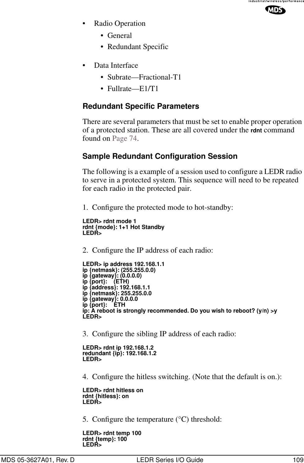 MDS 05-3627A01, Rev. D LEDR Series I/O Guide 109•Radio Operation•General•Redundant Specific•Data Interface•Subrate—Fractional-T1•Fullrate—E1/T1Redundant Specific ParametersThere are several parameters that must be set to enable proper operation of a protected station. These are all covered under the rdnt command found on Page 74.Sample Redundant Configuration SessionThe following is a example of a session used to configure a LEDR radio to serve in a protected system. This sequence will need to be repeated for each radio in the protected pair.1. Conﬁgure the protected mode to hot-standby:LEDR&gt; rdnt mode 1rdnt {mode}: 1+1 Hot StandbyLEDR&gt;2. Conﬁgure the IP address of each radio:LEDR&gt; ip address 192.168.1.1ip {netmask}: (255.255.0.0)ip {gateway}: (0.0.0.0)ip {port}:    (ETH)ip {address}: 192.168.1.1ip {netmask}: 255.255.0.0ip {gateway}: 0.0.0.0ip {port}:    ETHip: A reboot is strongly recommended. Do you wish to reboot? (y/n) &gt;yLEDR&gt;3. Conﬁgure the sibling IP address of each radio:LEDR&gt; rdnt ip 192.168.1.2redundant {ip}: 192.168.1.2LEDR&gt;4. Conﬁgure the hitless switching. (Note that the default is on.):LEDR&gt; rdnt hitless onrdnt {hitless}: onLEDR&gt;5. Conﬁgure the temperature (°C) threshold:LEDR&gt; rdnt temp 100rdnt {temp}: 100LEDR&gt;