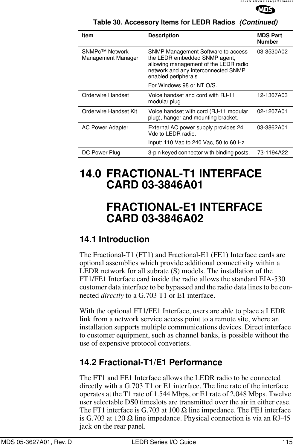 MDS 05-3627A01, Rev. D LEDR Series I/O Guide 11514.0 FRACTIONAL-T1 INTERFACE CARD 03-3846A01FRACTIONAL-E1 INTERFACE CARD 03-3846A0214.1 IntroductionThe Fractional-T1 (FT1) and Fractional-E1 (FE1) Interface cards are optional assemblies which provide additional connectivity within a LEDR network for all subrate (S) models. The installation of the FT1/FE1 Interface card inside the radio allows the standard EIA-530 customer data interface to be bypassed and the radio data lines to be con-nected directly to a G.703 T1 or E1 interface.With the optional FT1/FE1 Interface, users are able to place a LEDR link from a network service access point to a remote site, where an installation supports multiple communications devices. Direct interface to customer equipment, such as channel banks, is possible without the use of expensive protocol converters.14.2 Fractional-T1/E1 PerformanceThe FT1 and FE1 Interface allows the LEDR radio to be connected directly with a G.703 T1 or E1 interface. The line rate of the interface operates at the T1 rate of 1.544 Mbps, or E1 rate of 2.048 Mbps. Twelve user selectable DS0 timeslots are transmitted over the air in either case. The FT1 interface is G.703 at 100 Ω line impedance. The FE1 interface is G.703 at 120 Ω line impedance. Physical connection is via an RJ-45 jack on the rear panel.SNMPc™ Network Management Manager  SNMP Management Software to access the LEDR embedded SNMP agent, allowing management of the LEDR radio network and any interconnected SNMP enabled peripherals. For Windows 98 or NT O/S.03-3530A02Orderwire Handset  Voice handset and cord with RJ-11 modular plug. 12-1307A03Orderwire Handset Kit Voice handset with cord (RJ-11 modular plug), hanger and mounting bracket. 02-1207A01AC Power Adapter  External AC power supply provides 24 Vdc to LEDR radio. Input: 110 Vac to 240 Vac, 50 to 60 Hz03-3862A01DC Power Plug 3-pin keyed connector with binding posts. 73-1194A22Table 30. Accessory Items for LEDR Radios  (Continued)Item Description MDS Part Number