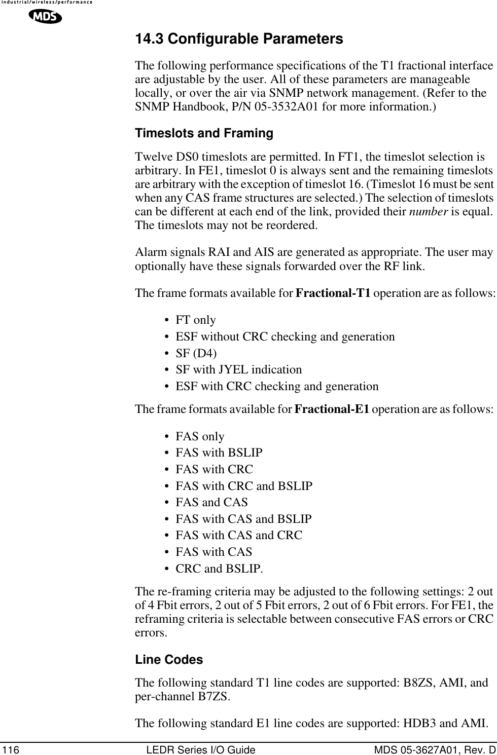 116 LEDR Series I/O Guide MDS 05-3627A01, Rev. D14.3 Configurable ParametersThe following performance specifications of the T1 fractional interface are adjustable by the user. All of these parameters are manageable locally, or over the air via SNMP network management. (Refer to the SNMP Handbook, P/N 05-3532A01 for more information.)Timeslots and FramingTwelve DS0 timeslots are permitted. In FT1, the timeslot selection is arbitrary. In FE1, timeslot 0 is always sent and the remaining timeslots are arbitrary with the exception of timeslot 16. (Timeslot 16 must be sent when any CAS frame structures are selected.) The selection of timeslots can be different at each end of the link, provided their number is equal. The timeslots may not be reordered.Alarm signals RAI and AIS are generated as appropriate. The user may optionally have these signals forwarded over the RF link.The frame formats available for Fractional-T1 operation are as follows:•FT only•ESF without CRC checking and generation•SF (D4)•SF with JYEL indication•ESF with CRC checking and generationThe frame formats available for Fractional-E1 operation are as follows: •FAS only•FAS with BSLIP•FAS with CRC•FAS with CRC and BSLIP•FAS and CAS•FAS with CAS and BSLIP•FAS with CAS and CRC•FAS with CAS•CRC and BSLIP.The re-framing criteria may be adjusted to the following settings: 2 out of 4 Fbit errors, 2 out of 5 Fbit errors, 2 out of 6 Fbit errors. For FE1, the reframing criteria is selectable between consecutive FAS errors or CRC errors.Line CodesThe following standard T1 line codes are supported: B8ZS, AMI, and per-channel B7ZS.The following standard E1 line codes are supported: HDB3 and AMI.