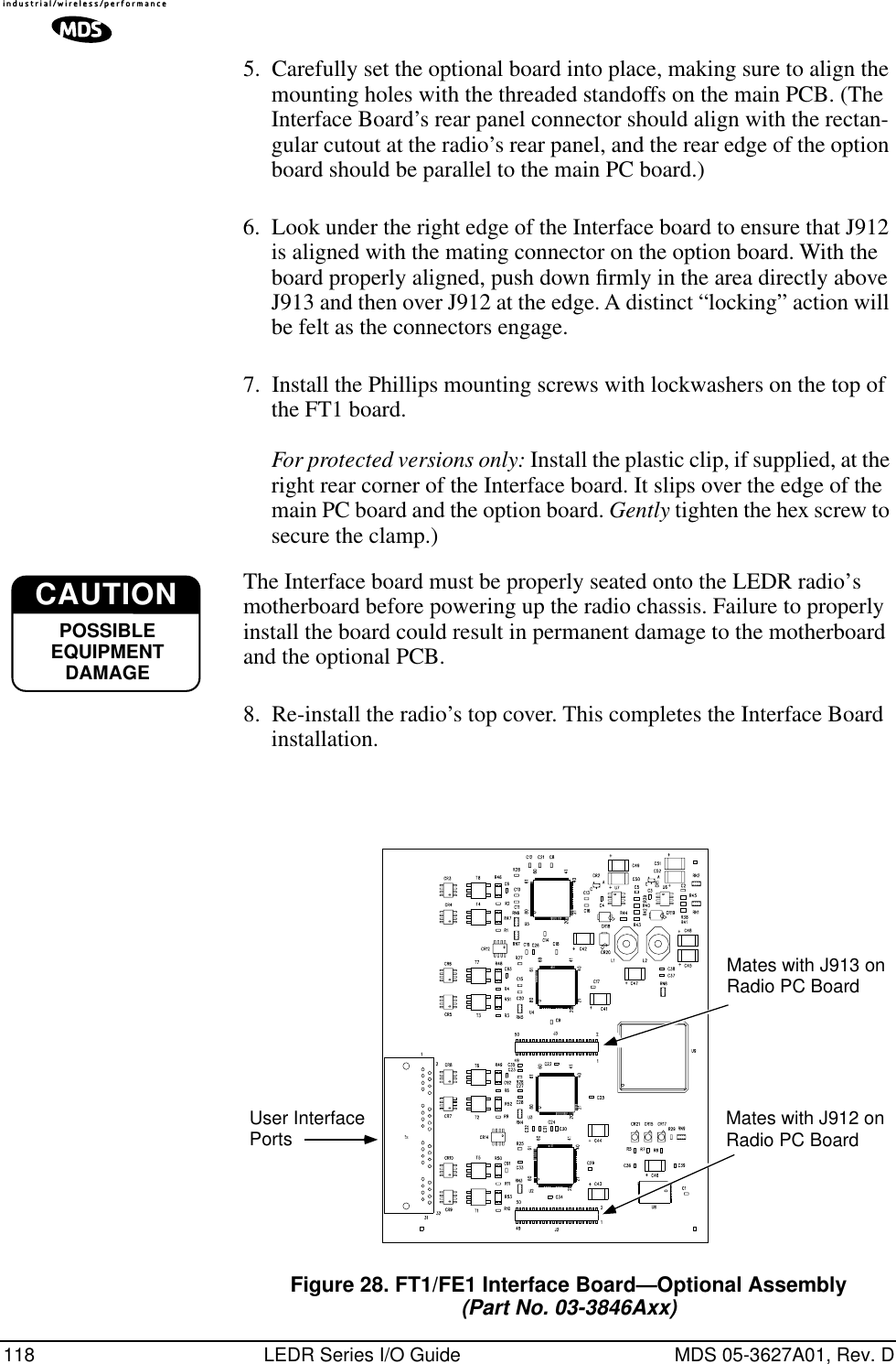 118 LEDR Series I/O Guide MDS 05-3627A01, Rev. D5. Carefully set the optional board into place, making sure to align the mounting holes with the threaded standoffs on the main PCB. (The Interface Board’s rear panel connector should align with the rectan-gular cutout at the radio’s rear panel, and the rear edge of the option board should be parallel to the main PC board.)6. Look under the right edge of the Interface board to ensure that J912 is aligned with the mating connector on the option board. With the board properly aligned, push down ﬁrmly in the area directly above J913 and then over J912 at the edge. A distinct “locking” action will be felt as the connectors engage.7. Install the Phillips mounting screws with lockwashers on the top of the FT1 board. For protected versions only: Install the plastic clip, if supplied, at the right rear corner of the Interface board. It slips over the edge of the main PC board and the option board. Gently tighten the hex screw to secure the clamp.)The Interface board must be properly seated onto the LEDR radio’s motherboard before powering up the radio chassis. Failure to properly install the board could result in permanent damage to the motherboard and the optional PCB.8. Re-install the radio’s top cover. This completes the Interface Board installation.Invisible place holderFigure 28. FT1/FE1 Interface Board—Optional Assembly(Part No. 03-3846Axx)CAUTIONPOSSIBLEEQUIPMENTDAMAGEUser InterfacePorts Mates with J912 onRadio PC BoardMates with J913 onRadio PC Board