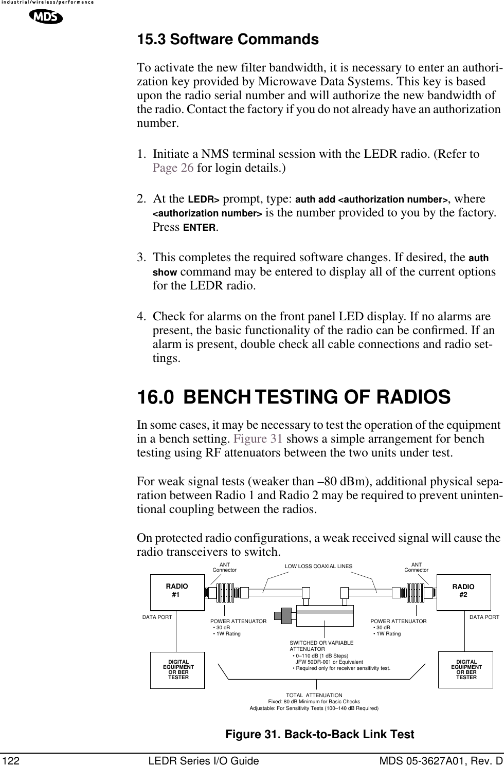 122 LEDR Series I/O Guide MDS 05-3627A01, Rev. D15.3 Software CommandsTo activate the new filter bandwidth, it is necessary to enter an authori-zation key provided by Microwave Data Systems. This key is based upon the radio serial number and will authorize the new bandwidth of the radio. Contact the factory if you do not already have an authorization number.1. Initiate a NMS terminal session with the LEDR radio. (Refer to Page 26 for login details.)2. At the LEDR&gt; prompt, type: auth add &lt;authorization number&gt;, where &lt;authorization number&gt; is the number provided to you by the factory. Press ENTER.3. This completes the required software changes. If desired, the auth show command may be entered to display all of the current options for the LEDR radio.4. Check for alarms on the front panel LED display. If no alarms are present, the basic functionality of the radio can be conﬁrmed. If an alarm is present, double check all cable connections and radio set-tings.16.0 BENCH TESTING OF RADIOSIn some cases, it may be necessary to test the operation of the equipment in a bench setting. Figure 31 shows a simple arrangement for bench testing using RF attenuators between the two units under test. For weak signal tests (weaker than –80 dBm), additional physical sepa-ration between Radio 1 and Radio 2 may be required to prevent uninten-tional coupling between the radios. On protected radio configurations, a weak received signal will cause the radio transceivers to switch. Figure 31. Back-to-Back Link TestANTConnector ANTConnectorPOWER ATTENUATOR  • 30 dB  • 1W RatingPOWER ATTENUATOR  • 30 dB  • 1W RatingSWITCHED OR VARIABLEATTENUATOR  • 0–110 dB (1 dB Steps)    JFW 50DR-001 or Equivalent  • Required only for receiver sensitivity test.LOW LOSS COAXIAL LINESDIGITALEQUIPMENTOR BERTESTER RADIO#1DATA PORTTOTAL  ATTENUATIONFixed: 80 dB Minimum for Basic ChecksAdjustable: For Sensitivity Tests (100–140 dB Required)DIGITALEQUIPMENTOR BERTESTERDATA PORTRADIO#2