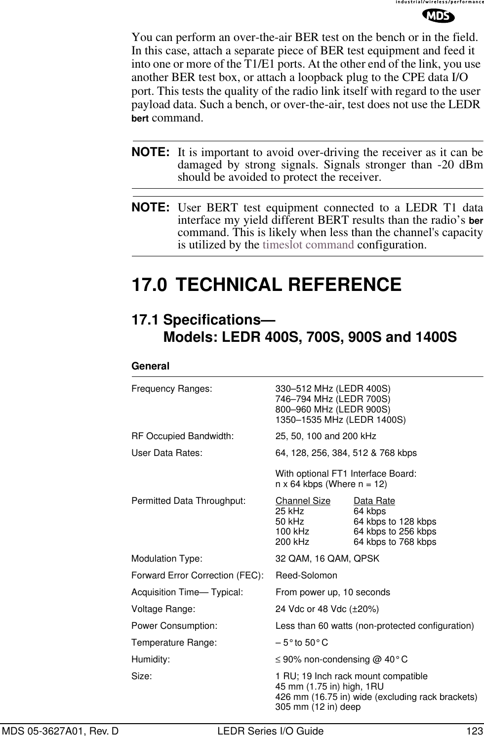 MDS 05-3627A01, Rev. D LEDR Series I/O Guide 123You can perform an over-the-air BER test on the bench or in the field. In this case, attach a separate piece of BER test equipment and feed it into one or more of the T1/E1 ports. At the other end of the link, you use another BER test box, or attach a loopback plug to the CPE data I/O port. This tests the quality of the radio link itself with regard to the user payload data. Such a bench, or over-the-air, test does not use the LEDR bert command.NOTE: It is important to avoid over-driving the receiver as it can bedamaged by strong signals. Signals stronger than -20 dBmshould be avoided to protect the receiver.NOTE: User BERT test equipment connected to a LEDR T1 datainterface my yield different BERT results than the radio’s bercommand. This is likely when less than the channel&apos;s capacityis utilized by the timeslot command configuration.17.0 TECHNICAL REFERENCE17.1 Specifications—Models: LEDR 400S, 700S, 900S and 1400SGeneral Frequency Ranges: 330–512 MHz (LEDR 400S)746–794 MHz (LEDR 700S)800–960 MHz (LEDR 900S)1350–1535 MHz (LEDR 1400S)RF Occupied Bandwidth: 25, 50, 100 and 200 kHzUser Data Rates: 64, 128, 256, 384, 512 &amp; 768 kbpsWith optional FT1 Interface Board: n x 64 kbps (Where n = 12)Permitted Data Throughput: Channel Size Data Rate25 kHz 64 kbps50 kHz 64 kbps to 128 kbps100 kHz 64 kbps to 256 kbps200 kHz 64 kbps to 768 kbpsModulation Type: 32 QAM, 16 QAM, QPSKForward Error Correction (FEC): Reed-SolomonAcquisition Time— Typical: From power up, 10 secondsVoltage Range: 24 Vdc or 48 Vdc (±20%)Power Consumption: Less than 60 watts (non-protected configuration)Temperature Range: – 5° to 50° CHumidity: ≤ 90% non-condensing @ 40° CSize: 1 RU; 19 Inch rack mount compatible45 mm (1.75 in) high, 1RU426 mm (16.75 in) wide (excluding rack brackets)305 mm (12 in) deep