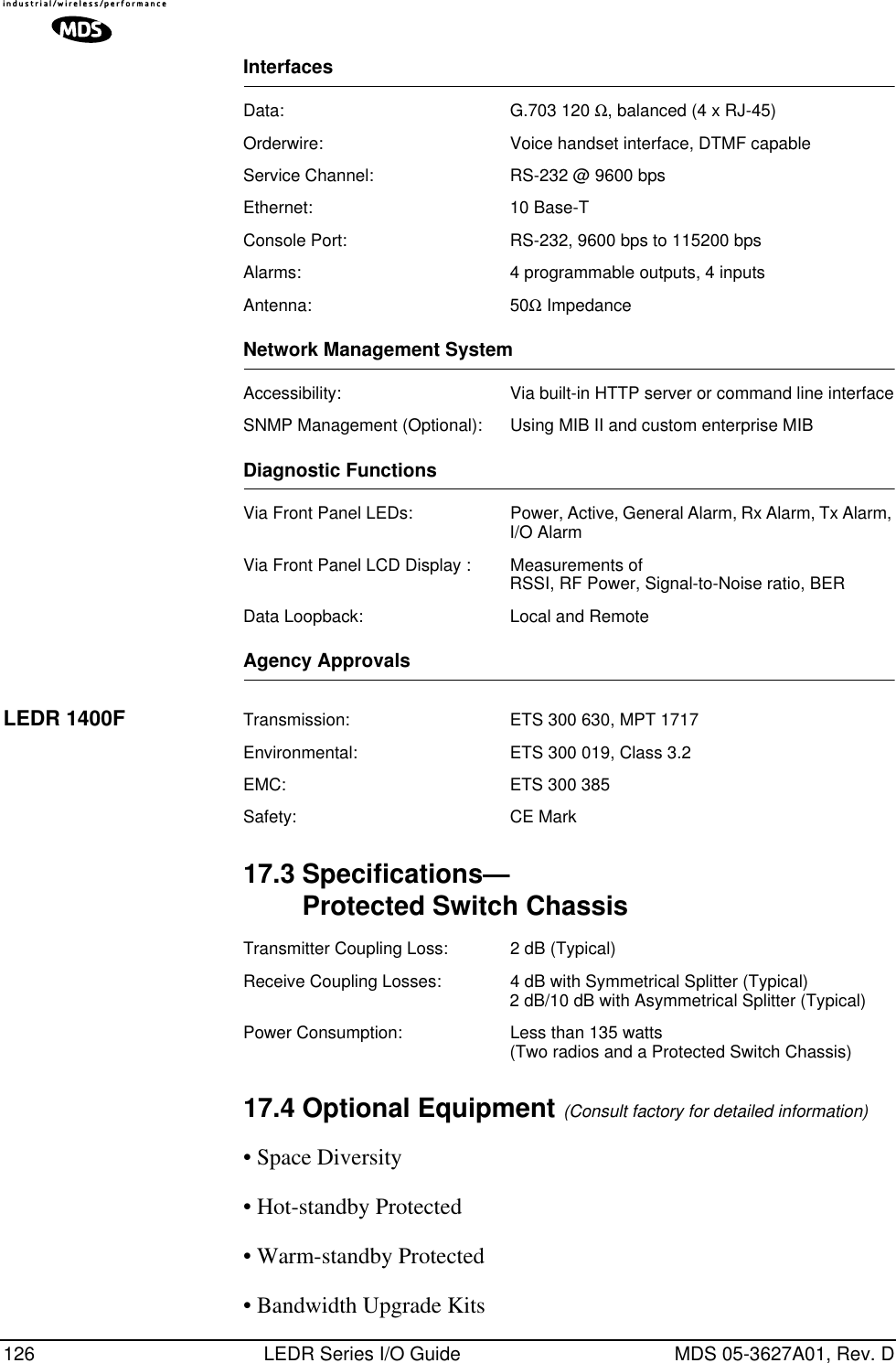 126 LEDR Series I/O Guide MDS 05-3627A01, Rev. DInterfacesData: G.703 120 Ω, balanced (4 x RJ-45)Orderwire: Voice handset interface, DTMF capableService Channel: RS-232 @ 9600 bpsEthernet: 10 Base-TConsole Port: RS-232, 9600 bps to 115200 bpsAlarms: 4 programmable outputs, 4 inputsAntenna: 50Ω ImpedanceNetwork Management SystemAccessibility: Via built-in HTTP server or command line interfaceSNMP Management (Optional): Using MIB II and custom enterprise MIBDiagnostic FunctionsVia Front Panel LEDs: Power, Active, General Alarm, Rx Alarm, Tx Alarm, I/O AlarmVia Front Panel LCD Display : Measurements of RSSI, RF Power, Signal-to-Noise ratio, BERData Loopback: Local and RemoteAgency ApprovalsLEDR 1400F Transmission: ETS 300 630, MPT 1717Environmental: ETS 300 019, Class 3.2EMC: ETS 300 385Safety: CE Mark17.3 Specifications—Protected Switch ChassisTransmitter Coupling Loss: 2 dB (Typical)Receive Coupling Losses: 4 dB with Symmetrical Splitter (Typical)2 dB/10 dB with Asymmetrical Splitter (Typical)Power Consumption: Less than 135 watts (Two radios and a Protected Switch Chassis)17.4 Optional Equipment (Consult factory for detailed information)• Space Diversity• Hot-standby Protected• Warm-standby Protected• Bandwidth Upgrade Kits