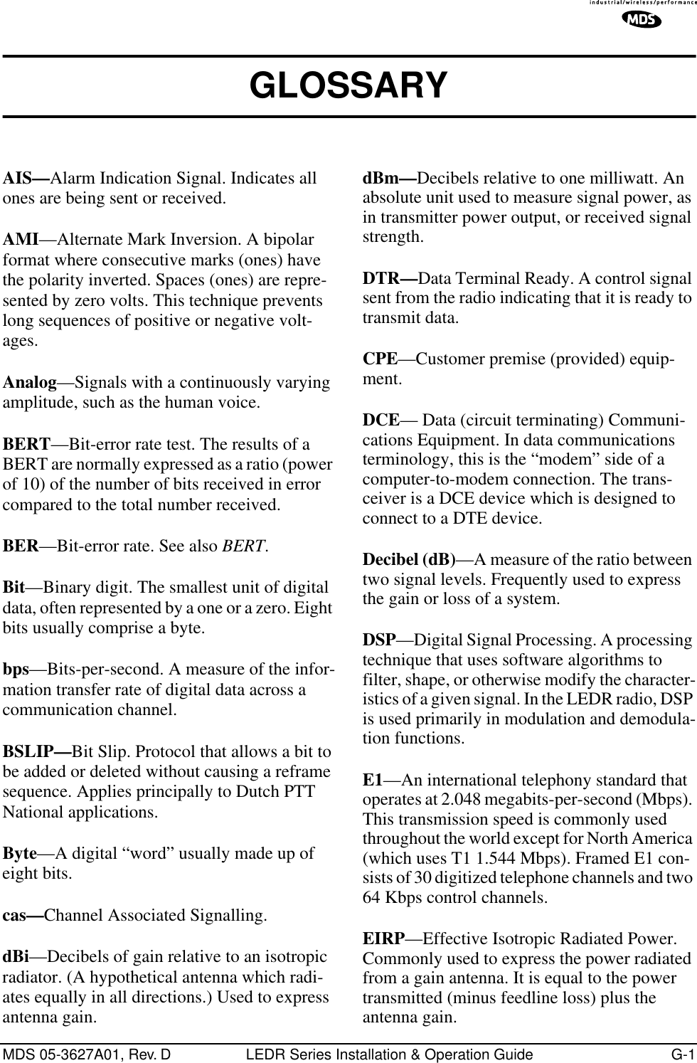 MDS 05-3627A01, Rev. D LEDR Series Installation &amp; Operation Guide G-1GLOSSARY AIS—Alarm Indication Signal. Indicates all ones are being sent or received.AMI—Alternate Mark Inversion. A bipolar format where consecutive marks (ones) have the polarity inverted. Spaces (ones) are repre-sented by zero volts. This technique prevents long sequences of positive or negative volt-ages.Analog—Signals with a continuously varying amplitude, such as the human voice.BERT—Bit-error rate test. The results of a BERT are normally expressed as a ratio (power of 10) of the number of bits received in error compared to the total number received.BER—Bit-error rate. See also BERT.Bit—Binary digit. The smallest unit of digital data, often represented by a one or a zero. Eight bits usually comprise a byte.bps—Bits-per-second. A measure of the infor-mation transfer rate of digital data across a communication channel.BSLIP—Bit Slip. Protocol that allows a bit to be added or deleted without causing a reframe sequence. Applies principally to Dutch PTT National applications.Byte—A digital “word” usually made up of eight bits.cas—Channel Associated Signalling.dBi—Decibels of gain relative to an isotropic radiator. (A hypothetical antenna which radi-ates equally in all directions.) Used to express antenna gain.dBm—Decibels relative to one milliwatt. An absolute unit used to measure signal power, as in transmitter power output, or received signal strength.DTR—Data Terminal Ready. A control signal sent from the radio indicating that it is ready to transmit data.CPE—Customer premise (provided) equip-ment.DCE— Data (circuit terminating) Communi-cations Equipment. In data communications terminology, this is the “modem” side of a computer-to-modem connection. The trans-ceiver is a DCE device which is designed to connect to a DTE device.Decibel (dB)—A measure of the ratio between two signal levels. Frequently used to express the gain or loss of a system.DSP—Digital Signal Processing. A processing technique that uses software algorithms to filter, shape, or otherwise modify the character-istics of a given signal. In the LEDR radio, DSP is used primarily in modulation and demodula-tion functions.E1—An international telephony standard that operates at 2.048 megabits-per-second (Mbps). This transmission speed is commonly used throughout the world except for North America (which uses T1 1.544 Mbps). Framed E1 con-sists of 30 digitized telephone channels and two 64 Kbps control channels.EIRP—Effective Isotropic Radiated Power. Commonly used to express the power radiated from a gain antenna. It is equal to the power transmitted (minus feedline loss) plus the antenna gain.