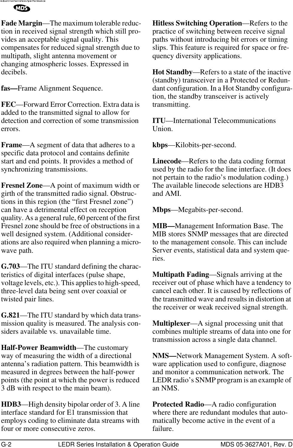 G-2 LEDR Series Installation &amp; Operation Guide MDS 05-3627A01, Rev. DFade Margin—The maximum tolerable reduc-tion in received signal strength which still pro-vides an acceptable signal quality. This compensates for reduced signal strength due to multipath, slight antenna movement or changing atmospheric losses. Expressed in decibels.fas—Frame Alignment Sequence.FEC—Forward Error Correction. Extra data is added to the transmitted signal to allow for detection and correction of some transmission errors.Frame—A segment of data that adheres to a specific data protocol and contains definite start and end points. It provides a method of synchronizing transmissions.Fresnel Zone—A point of maximum width or girth of the transmitted radio signal. Obstruc-tions in this region (the “first Fresnel zone”) can have a detrimental effect on reception quality. As a general rule, 60 percent of the first Fresnel zone should be free of obstructions in a well designed system. (Additional consider-ations are also required when planning a micro-wave path. G.703—The ITU standard defining the charac-teristics of digital interfaces (pulse shape, voltage levels, etc.). This applies to high-speed, three-level data being sent over coaxial or twisted pair lines.G.821—The ITU standard by which data trans-mission quality is measured. The analysis con-siders available vs. unavailable time.Half-Power Beamwidth—The customary way of measuring the width of a directional antenna’s radiation pattern. This beamwidth is measured in degrees between the half-power points (the point at which the power is reduced 3 dB with respect to the main beam).HDB3—High density bipolar order of 3. A line interface standard for E1 transmission that employs coding to eliminate data streams with four or more consecutive zeros.Hitless Switching Operation—Refers to the practice of switching between receive signal paths without introducing bit errors or timing slips. This feature is required for space or fre-quency diversity applications.Hot Standby—Refers to a state of the inactive (standby) transceiver in a Protected or Redun-dant configuration. In a Hot Standby configura-tion, the standby transceiver is actively transmitting.ITU—International Telecommunications Union.kbps—Kilobits-per-second.Linecode—Refers to the data coding format used by the radio for the line interface. (It does not pertain to the radio’s modulation coding.) The available linecode selections are HDB3 and AMI.Mbps—Megabits-per-second.MIB—Management Information Base. The MIB stores SNMP messages that are directed to the management console. This can include Server events, statistical data and system que-ries.Multipath Fading—Signals arriving at the receiver out of phase which have a tendency to cancel each other. It is caused by reflections of the transmitted wave and results in distortion at the receiver or weak received signal strength.Multiplexer—A signal processing unit that combines multiple streams of data into one for transmission across a single data channel.NMS—Network Management System. A soft-ware application used to configure, diagnose and monitor a communication network. The LEDR radio’s SNMP program is an example of an NMS.Protected Radio—A radio configuration where there are redundant modules that auto-matically become active in the event of a failure.