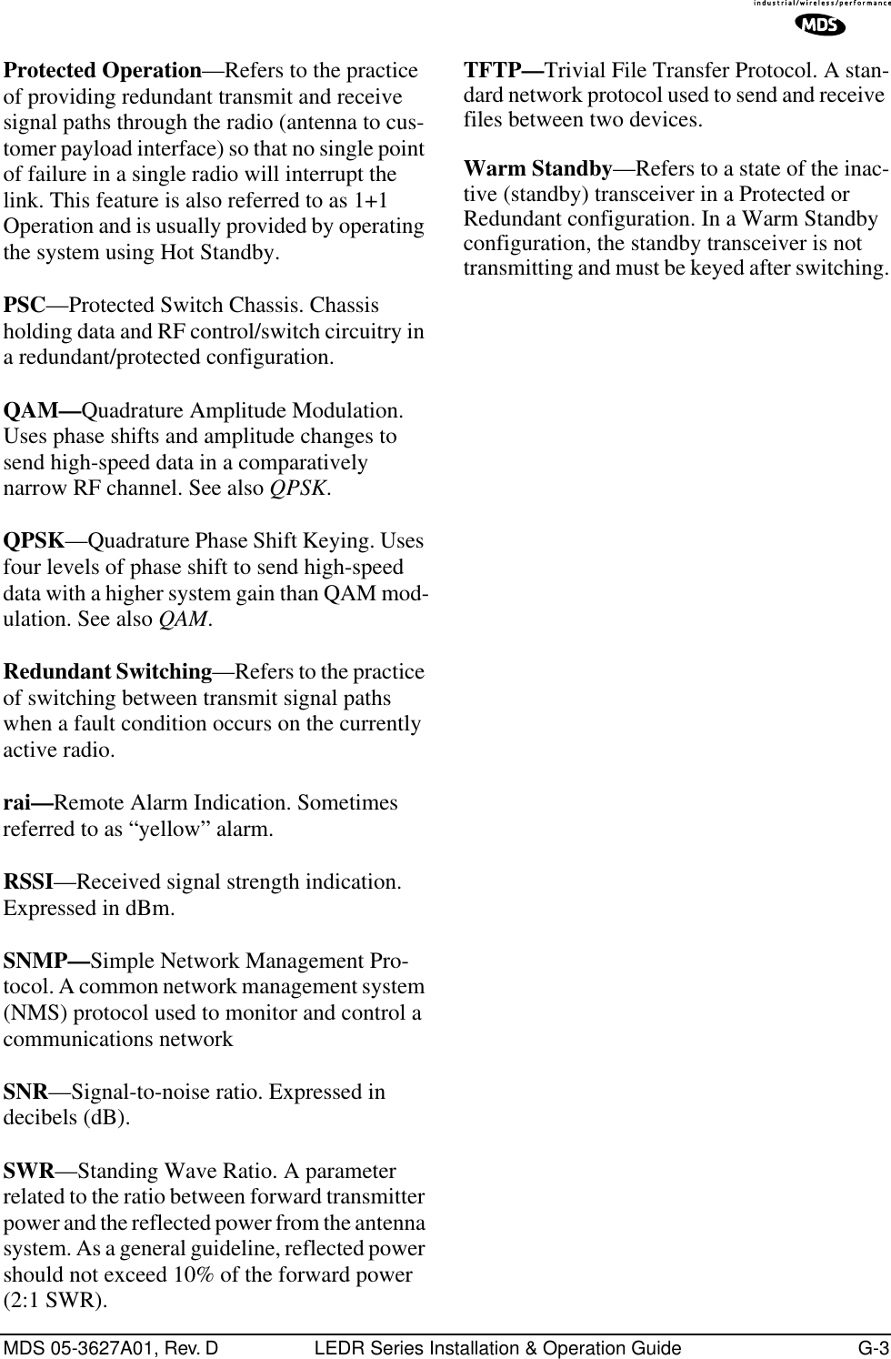 MDS 05-3627A01, Rev. D LEDR Series Installation &amp; Operation Guide G-3Protected Operation—Refers to the practice of providing redundant transmit and receive signal paths through the radio (antenna to cus-tomer payload interface) so that no single point of failure in a single radio will interrupt the link. This feature is also referred to as 1+1 Operation and is usually provided by operating the system using Hot Standby.PSC—Protected Switch Chassis. Chassis holding data and RF control/switch circuitry in a redundant/protected configuration.QAM—Quadrature Amplitude Modulation. Uses phase shifts and amplitude changes to send high-speed data in a comparatively narrow RF channel. See also QPSK.QPSK—Quadrature Phase Shift Keying. Uses four levels of phase shift to send high-speed data with a higher system gain than QAM mod-ulation. See also QAM.Redundant Switching—Refers to the practice of switching between transmit signal paths when a fault condition occurs on the currently active radio.rai—Remote Alarm Indication. Sometimes referred to as “yellow” alarm.RSSI—Received signal strength indication. Expressed in dBm.SNMP—Simple Network Management Pro-tocol. A common network management system (NMS) protocol used to monitor and control a communications networkSNR—Signal-to-noise ratio. Expressed in decibels (dB).SWR—Standing Wave Ratio. A parameter related to the ratio between forward transmitter power and the reflected power from the antenna system. As a general guideline, reflected power should not exceed 10% of the forward power (2:1 SWR).TFTP—Trivial File Transfer Protocol. A stan-dard network protocol used to send and receive files between two devices.Warm Standby—Refers to a state of the inac-tive (standby) transceiver in a Protected or Redundant configuration. In a Warm Standby configuration, the standby transceiver is not transmitting and must be keyed after switching.