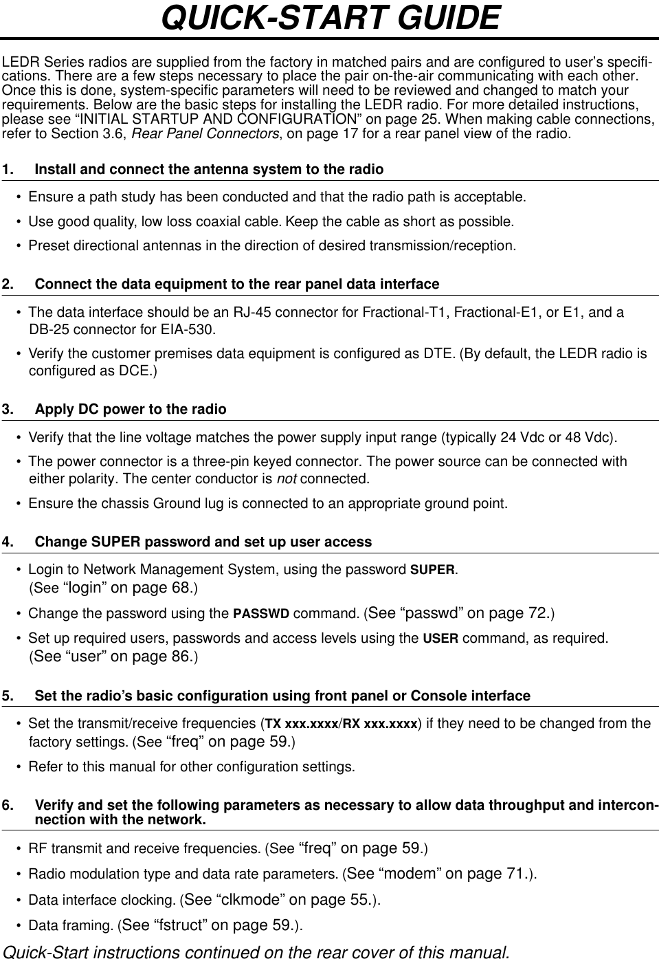  LEDR Series radios are supplied from the factory in matched pairs and are configured to user’s specifi-cations. There are a few steps necessary to place the pair on-the-air communicating with each other. Once this is done, system-specific parameters will need to be reviewed and changed to match your requirements. Below are the basic steps for installing the LEDR radio. For more detailed instructions, please see “INITIAL STARTUP AND CONFIGURATION” on page 25. When making cable connections, refer to Section 3.6,  Rear Panel Connectors , on page 17 for a rear panel view of the radio. 1. Install and connect the antenna system to the radio • Ensure a path study has been conducted and that the radio path is acceptable. • Use good quality, low loss coaxial cable. Keep the cable as short as possible.• Preset directional antennas in the direction of desired transmission/reception. 2. Connect the data equipment to the rear panel data interface • The data interface should be an RJ-45 connector for Fractional-T1, Fractional-E1, or E1, and a DB-25 connector for EIA-530. • Verify the customer premises data equipment is conﬁgured as DTE. (By default, the LEDR radio is conﬁgured as DCE.) 3. Apply DC power to the radio • Verify that the line voltage matches the power supply input range (typically 24 Vdc or 48 Vdc).• The power connector is a three-pin keyed connector. The power source can be connected with either polarity. The center conductor is  not  connected.• Ensure the chassis Ground lug is connected to an appropriate ground point. 4. Change SUPER password and set up user access • Login to Network Management System, using the password  SUPER . (See  “login” on page 68 .)• Change the password using the  PASSWD  command. ( See “passwd” on page 72. )• Set up required users, passwords and access levels using the  USER  command, as required.( See “user” on page 86. ) 5. Set the radio’s basic conﬁguration using front panel or Console interface • Set the transmit/receive frequencies ( TX xxx.xxxx / RX xxx.xxxx ) if they need to be changed from the factory settings. (See  “freq” on page 59 .)• Refer to this manual for other conﬁguration settings. 6. Verify and set the following parameters as necessary to allow data throughput and intercon- nection with the network. • RF transmit and receive frequencies. (See  “freq” on page 59 .)• Radio modulation type and data rate parameters. ( See “modem” on page 71. ).• Data interface clocking. ( See “clkmode” on page 55. ).• Data framing. ( See “fstruct” on page 59. ). Quick-Start instructions continued on the rear cover of this manual.QUICK-START GUIDE