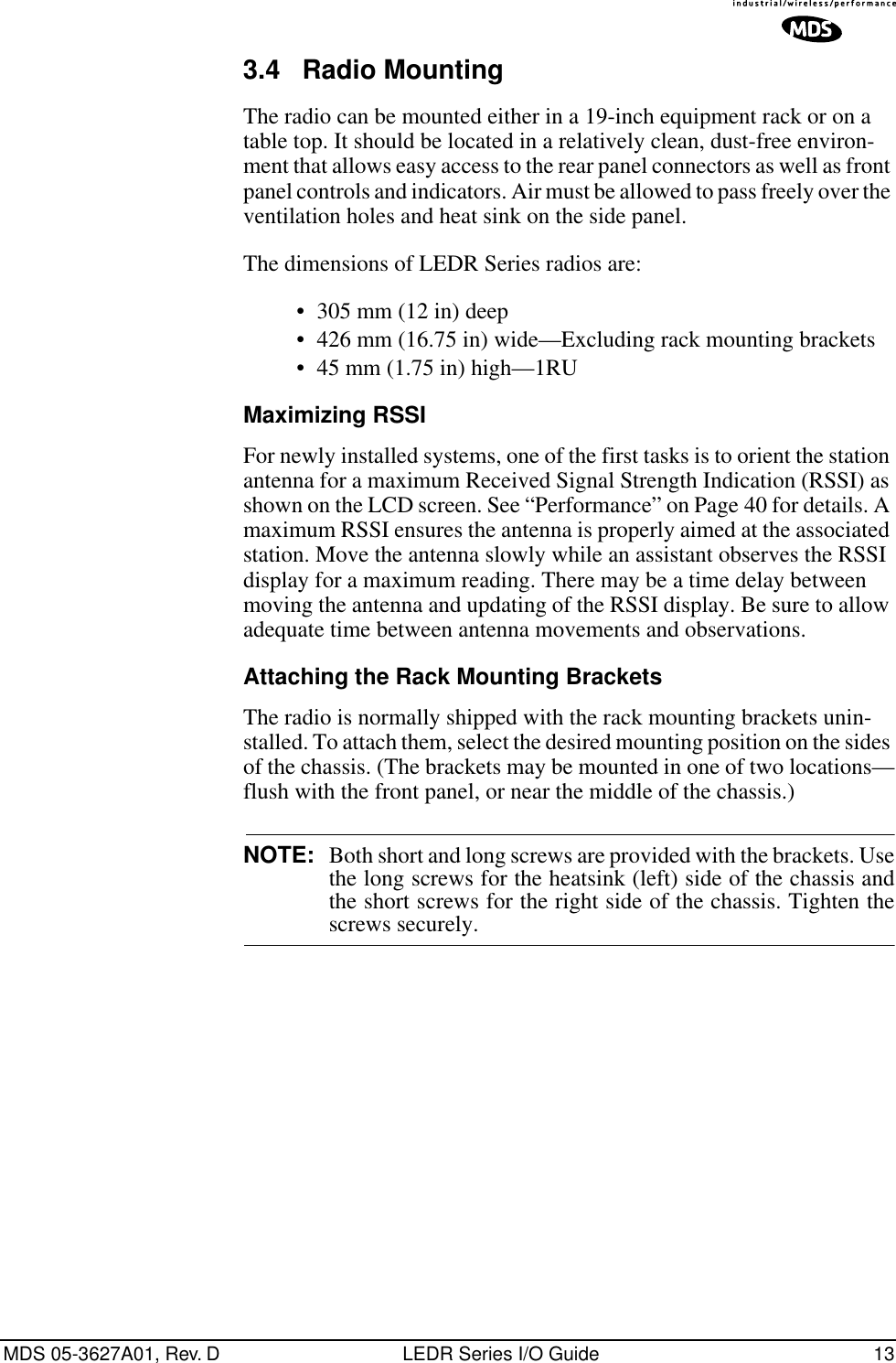  MDS 05-3627A01, Rev. D LEDR Series I/O Guide 13 3.4 Radio Mounting The radio can be mounted either in a 19-inch equipment rack or on a table top. It should be located in a relatively clean, dust-free environ-ment that allows easy access to the rear panel connectors as well as front panel controls and indicators. Air must be allowed to pass freely over the ventilation holes and heat sink on the side panel. The dimensions of LEDR Series radios are:• 305 mm (12 in) deep • 426 mm (16.75 in) wide—Excluding rack mounting brackets• 45 mm (1.75 in) high—1RU Maximizing RSSI For newly installed systems, one of the first tasks is to orient the station antenna for a maximum Received Signal Strength Indication (RSSI) as shown on the LCD screen. See “Performance” on Page 40 for details. A maximum RSSI ensures the antenna is properly aimed at the associated station. Move the antenna slowly while an assistant observes the RSSI display for a maximum reading. There may be a time delay between moving the antenna and updating of the RSSI display. Be sure to allow adequate time between antenna movements and observations. Attaching the Rack Mounting Brackets The radio is normally shipped with the rack mounting brackets unin-stalled. To attach them, select the desired mounting position on the sides of the chassis. (The brackets may be mounted in one of two locations—flush with the front panel, or near the middle of the chassis.) NOTE: Both short and long screws are provided with the brackets. Usethe long screws for the heatsink (left) side of the chassis andthe short screws for the right side of the chassis. Tighten thescrews securely.