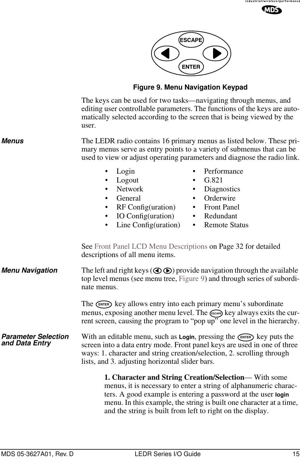 MDS 05-3627A01, Rev. D LEDR Series I/O Guide 15Invisible place holderFigure 9. Menu Navigation KeypadThe keys can be used for two tasks—navigating through menus, and editing user controllable parameters. The functions of the keys are auto-matically selected according to the screen that is being viewed by the user.Menus The LEDR radio contains 16 primary menus as listed below. These pri-mary menus serve as entry points to a variety of submenus that can be used to view or adjust operating parameters and diagnose the radio link.See Front Panel LCD Menu Descriptions on Page 32 for detailed descriptions of all menu items.Menu Navigation The left and right keys ( ) provide navigation through the available top level menus (see menu tree, Figure 9) and through series of subordi-nate menus.The   key allows entry into each primary menu’s subordinate menus, exposing another menu level. The   key always exits the cur-rent screen, causing the program to “pop up” one level in the hierarchy.Parameter Selectionand Data Entry With an editable menu, such as Login, pressing the   key puts the screen into a data entry mode. Front panel keys are used in one of three ways: 1. character and string creation/selection, 2. scrolling through lists, and 3. adjusting horizontal slider bars. 1. Character and String Creation/Selection— With some menus, it is necessary to enter a string of alphanumeric charac-ters. A good example is entering a password at the user login menu. In this example, the string is built one character at a time, and the string is built from left to right on the display.• Login• Logout• Network• General• RF Conﬁg(uration)• IO Conﬁg(uration)• Line Conﬁg(uration)• Performance• G.821• Diagnostics• Orderwire• Front Panel• Redundant• Remote StatusENTERESCAPEENTER