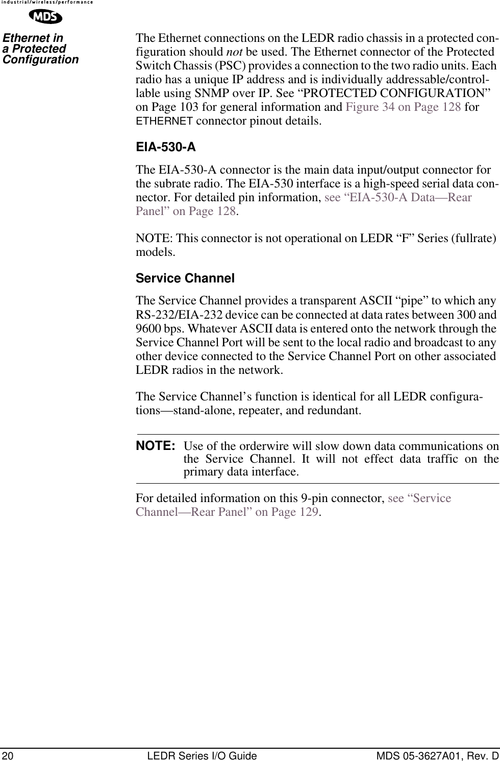 20 LEDR Series I/O Guide MDS 05-3627A01, Rev. DEthernet in a Protected ConfigurationThe Ethernet connections on the LEDR radio chassis in a protected con-figuration should not be used. The Ethernet connector of the Protected Switch Chassis (PSC) provides a connection to the two radio units. Each radio has a unique IP address and is individually addressable/control-lable using SNMP over IP. See “PROTECTED CONFIGURATION” on Page 103 for general information and Figure 34 on Page 128 for ETHERNET connector pinout details.EIA-530-AThe EIA-530-A connector is the main data input/output connector for the subrate radio. The EIA-530 interface is a high-speed serial data con-nector. For detailed pin information, see “EIA-530-A Data—Rear Panel” on Page 128.NOTE: This connector is not operational on LEDR “F” Series (fullrate) models.Service ChannelThe Service Channel provides a transparent ASCII “pipe” to which any RS-232/EIA-232 device can be connected at data rates between 300 and 9600 bps. Whatever ASCII data is entered onto the network through the Service Channel Port will be sent to the local radio and broadcast to any other device connected to the Service Channel Port on other associated LEDR radios in the network. The Service Channel’s function is identical for all LEDR configura-tions—stand-alone, repeater, and redundant.NOTE: Use of the orderwire will slow down data communications onthe Service Channel. It will not effect data traffic on theprimary data interface.For detailed information on this 9-pin connector, see “Service Channel—Rear Panel” on Page 129.