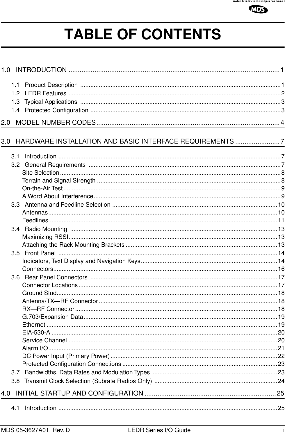  MDS 05-3627A01, Rev. D LEDR Series I/O Guide i TABLE OF CONTENTS 1.0   INTRODUCTION ..................................................................................................................1 1.1   Product Description  .......................................................................................................................11.2   LEDR Features ..............................................................................................................................21.3   Typical Applications  .......................................................................................................................31.4   Protected Conﬁguration .................................................................................................................3 2.0   MODEL NUMBER CODES...................................................................................................4 3.0   HARDWARE INSTALLATION AND BASIC INTERFACE REQUIREMENTS ........................7 3.1   Introduction ....................................................................................................................................73.2   General Requirements  ..................................................................................................................7Site Selection...................................................................................................................................8Terrain and Signal Strength .............................................................................................................8On-the-Air Test.................................................................................................................................9A Word About Interference...............................................................................................................93.3   Antenna and Feedline Selection ..................................................................................................10Antennas........................................................................................................................................10Feedlines .......................................................................................................................................113.4   Radio Mounting  ...........................................................................................................................13Maximizing RSSI............................................................................................................................13Attaching the Rack Mounting Brackets ..........................................................................................133.5   Front Panel  ..................................................................................................................................14Indicators, Text Display and Navigation Keys.................................................................................14Connectors.....................................................................................................................................163.6   Rear Panel Connectors  ...............................................................................................................17Connector Locations......................................................................................................................17Ground Stud...................................................................................................................................18Antenna/TX—RF Connector..........................................................................................................18RX—RF Connector........................................................................................................................18G.703/Expansion Data...................................................................................................................19Ethernet .........................................................................................................................................19EIA-530-A ......................................................................................................................................20Service Channel ............................................................................................................................20Alarm I/O........................................................................................................................................21DC Power Input (Primary Power)...................................................................................................22Protected Conﬁguration Connections ............................................................................................233.7   Bandwidths, Data Rates and Modulation Types  ..........................................................................233.8   Transmit Clock Selection (Subrate Radios Only) .........................................................................24 4.0   INITIAL STARTUP AND CONFIGURATION .......................................................................25 4.1   Introduction ..................................................................................................................................25