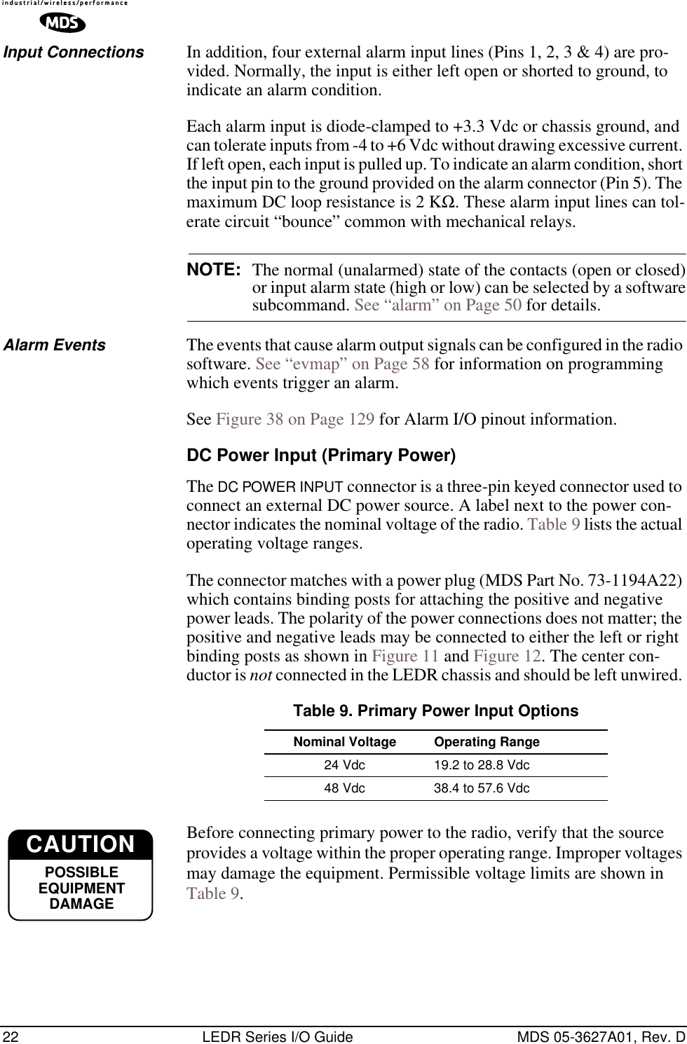 22 LEDR Series I/O Guide MDS 05-3627A01, Rev. DInput Connections In addition, four external alarm input lines (Pins 1, 2, 3 &amp; 4) are pro-vided. Normally, the input is either left open or shorted to ground, to indicate an alarm condition.Each alarm input is diode-clamped to +3.3 Vdc or chassis ground, and can tolerate inputs from -4 to +6 Vdc without drawing excessive current. If left open, each input is pulled up. To indicate an alarm condition, short the input pin to the ground provided on the alarm connector (Pin 5). The maximum DC loop resistance is 2 KΩ. These alarm input lines can tol-erate circuit “bounce” common with mechanical relays.NOTE: The normal (unalarmed) state of the contacts (open or closed)or input alarm state (high or low) can be selected by a softwaresubcommand. See “alarm” on Page 50 for details. Alarm Events The events that cause alarm output signals can be configured in the radio software. See “evmap” on Page 58 for information on programming which events trigger an alarm. See Figure 38 on Page 129 for Alarm I/O pinout information.DC Power Input (Primary Power)The DC POWER INPUT connector is a three-pin keyed connector used to connect an external DC power source. A label next to the power con-nector indicates the nominal voltage of the radio. Table 9 lists the actual operating voltage ranges.The connector matches with a power plug (MDS Part No. 73-1194A22) which contains binding posts for attaching the positive and negative power leads. The polarity of the power connections does not matter; the positive and negative leads may be connected to either the left or right binding posts as shown in Figure 11 and Figure 12. The center con-ductor is not connected in the LEDR chassis and should be left unwired. Before connecting primary power to the radio, verify that the source provides a voltage within the proper operating range. Improper voltages may damage the equipment. Permissible voltage limits are shown in Table 9.Table 9. Primary Power Input OptionsNominal Voltage  Operating Range24 Vdc 19.2 to 28.8 Vdc48 Vdc 38.4 to 57.6 VdcCAUTIONPPPPOOOOSSSSSSSSIIIIBBBBLLLLEEEEEEEEQQQQUUUUIIIIPPPPMMMMEEEENNNNTTTTDDDDAAAAMMMMAAAAGGGGEEEECAUTIONPOSSIBLEEQUIPMENTDAMAGE