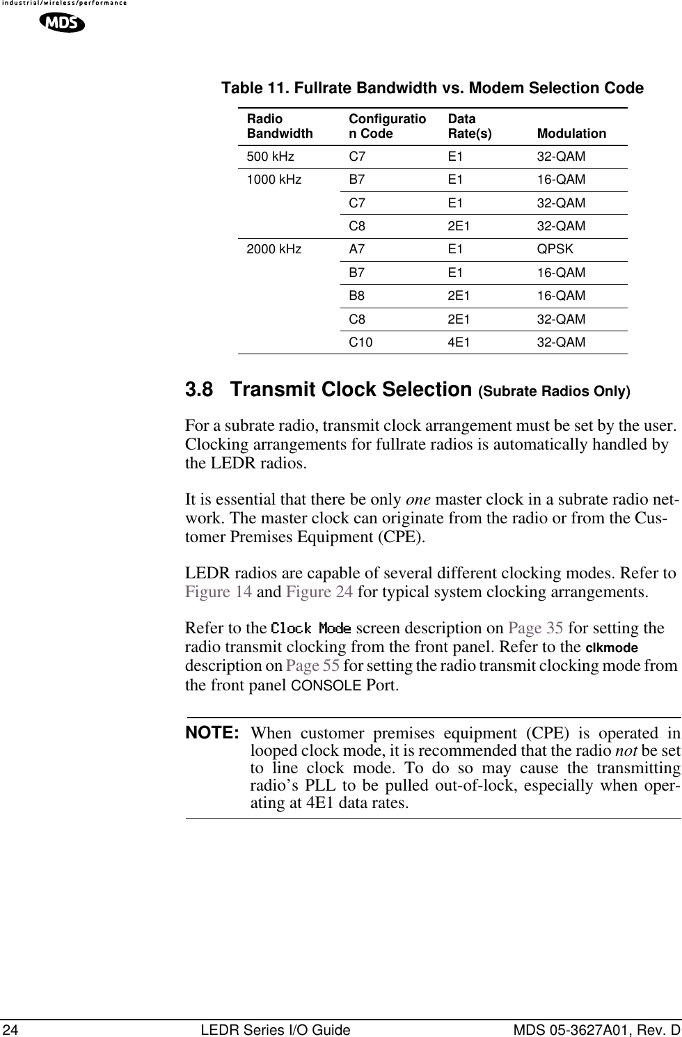 24 LEDR Series I/O Guide MDS 05-3627A01, Rev. D3.8 Transmit Clock Selection (Subrate Radios Only)For a subrate radio, transmit clock arrangement must be set by the user. Clocking arrangements for fullrate radios is automatically handled by the LEDR radios.It is essential that there be only one master clock in a subrate radio net-work. The master clock can originate from the radio or from the Cus-tomer Premises Equipment (CPE). LEDR radios are capable of several different clocking modes. Refer to Figure 14 and Figure 24 for typical system clocking arrangements.Refer to the CCCClllloooocccckkkk    MMMMooooddddeeee screen description on Page 35 for setting the radio transmit clocking from the front panel. Refer to the clkmode description on Page 55 for setting the radio transmit clocking mode from the front panel CONSOLE Port.NOTE: When customer premises equipment (CPE) is operated inlooped clock mode, it is recommended that the radio not be setto line clock mode. To do so may cause the transmittingradio’s PLL to be pulled out-of-lock, especially when oper-ating at 4E1 data rates.Table 11. Fullrate Bandwidth vs. Modem Selection Code  Radio Bandwidth Configuration Code Data Rate(s) Modulation500 kHz C7 E1 32-QAM1000 kHz B7 E1 16-QAMC7 E1 32-QAMC8 2E1 32-QAM2000 kHz A7 E1 QPSKB7 E1 16-QAMB8 2E1 16-QAMC8 2E1 32-QAMC10 4E1 32-QAM