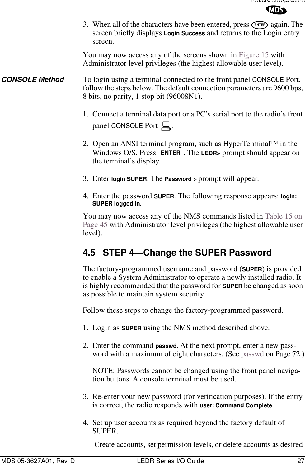 MDS 05-3627A01, Rev. D LEDR Series I/O Guide 273. When all of the characters have been entered, press   again. The screen brieﬂy displays Login Success and returns to the Login entry screen.You may now access any of the screens shown in Figure 15 with Administrator level privileges (the highest allowable user level).CONSOLE Method To login using a terminal connected to the front panel CONSOLE Port, follow the steps below. The default connection parameters are 9600 bps, 8 bits, no parity, 1 stop bit (96008N1).1. Connect a terminal data port or a PC’s serial port to the radio’s front panel CONSOLE Port  . 2. Open an ANSI terminal program, such as HyperTerminal™ in the Windows O/S. Press  . The LEDR&gt; prompt should appear on the terminal’s display.3. Enter login SUPER. The Password &gt; prompt will appear.4. Enter the password SUPER. The following response appears: login: SUPER logged in. You may now access any of the NMS commands listed in Table 15 on Page 45 with Administrator level privileges (the highest allowable user level).4.5 STEP 4—Change the SUPER PasswordThe factory-programmed username and password (SUPER) is provided to enable a System Administrator to operate a newly installed radio. It is highly recommended that the password for SUPER be changed as soon as possible to maintain system security.Follow these steps to change the factory-programmed password.1. Login as SUPER using the NMS method described above. 2. Enter the command passwd. At the next prompt, enter a new pass-word with a maximum of eight characters. (See passwd on Page 72.)NOTE: Passwords cannot be changed using the front panel naviga-tion buttons. A console terminal must be used.3. Re-enter your new password (for veriﬁcation purposes). If the entry is correct, the radio responds with user: Command Complete.4. Set up user accounts as required beyond the factory default of SUPER.Create accounts, set permission levels, or delete accounts as desired ENTERENTER