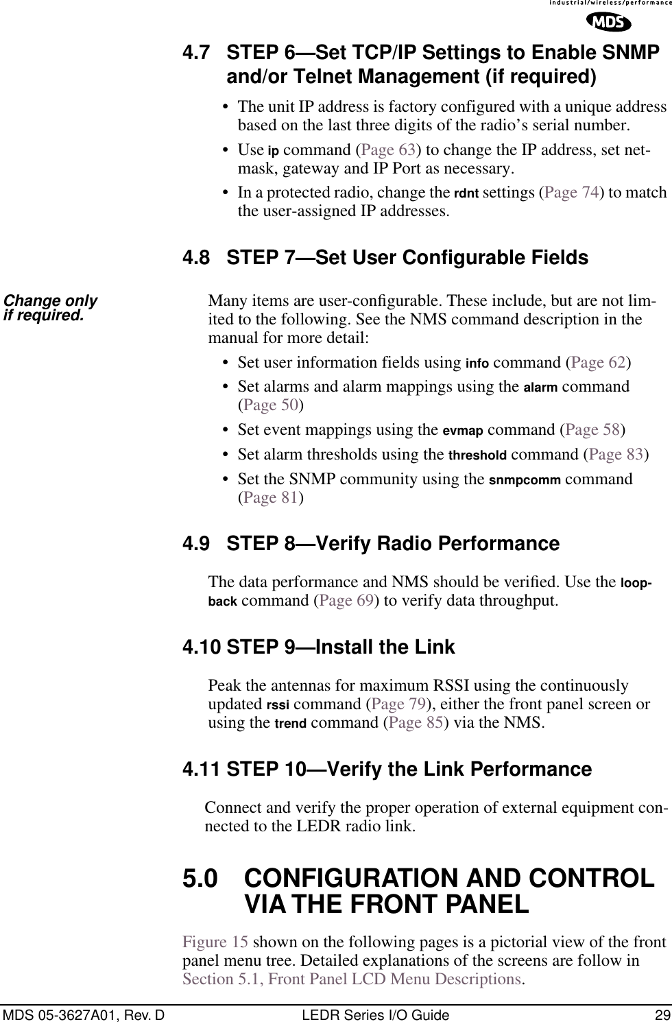 MDS 05-3627A01, Rev. D LEDR Series I/O Guide 294.7 STEP 6—Set TCP/IP Settings to Enable SNMP and/or Telnet Management (if required)• The unit IP address is factory configured with a unique address based on the last three digits of the radio’s serial number.• Use ip command (Page 63) to change the IP address, set net-mask, gateway and IP Port as necessary. • In a protected radio, change the rdnt settings (Page 74) to match the user-assigned IP addresses.4.8 STEP 7—Set User Configurable FieldsChange only if required. Many items are user-conﬁgurable. These include, but are not lim-ited to the following. See the NMS command description in the manual for more detail:• Set user information fields using info command (Page 62)• Set alarms and alarm mappings using the alarm command (Page 50)• Set event mappings using the evmap command (Page 58)• Set alarm thresholds using the threshold command (Page 83)• Set the SNMP community using the snmpcomm command (Page 81)4.9 STEP 8—Verify Radio PerformanceThe data performance and NMS should be veriﬁed. Use the loop-back command (Page 69) to verify data throughput.4.10 STEP 9—Install the LinkPeak the antennas for maximum RSSI using the continuously updated rssi command (Page 79), either the front panel screen or using the trend command (Page 85) via the NMS.4.11 STEP 10—Verify the Link PerformanceConnect and verify the proper operation of external equipment con-nected to the LEDR radio link.5.0 CONFIGURATION AND CONTROL VIA THE FRONT PANELFigure 15 shown on the following pages is a pictorial view of the front panel menu tree. Detailed explanations of the screens are follow in Section 5.1, Front Panel LCD Menu Descriptions.      