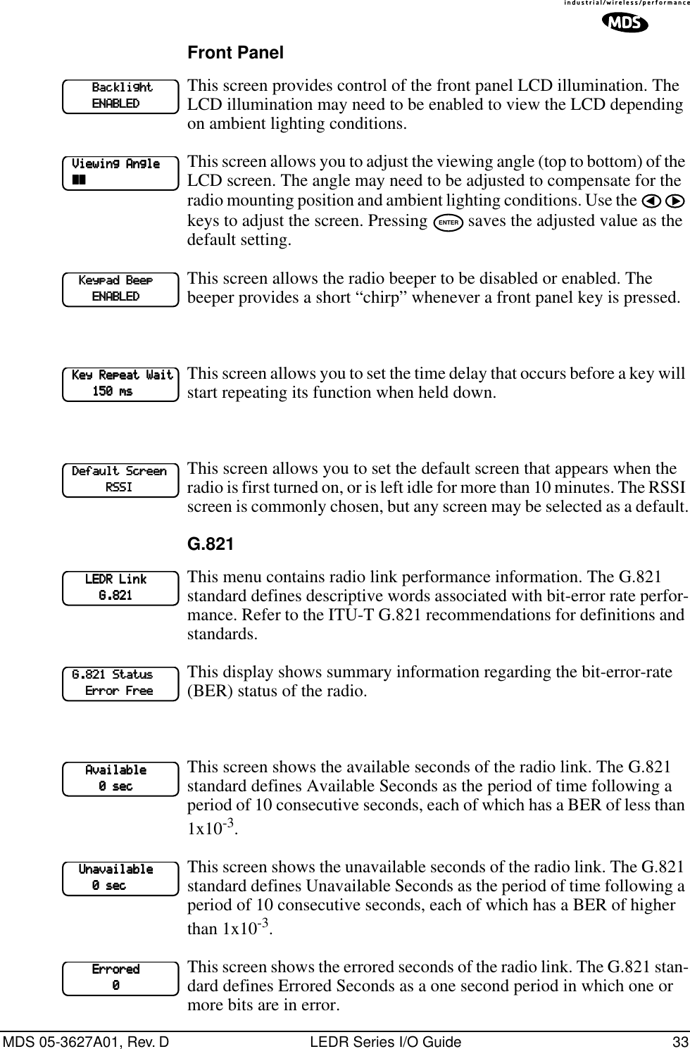 MDS 05-3627A01, Rev. D LEDR Series I/O Guide 33Front PanelThis screen provides control of the front panel LCD illumination. The LCD illumination may need to be enabled to view the LCD depending on ambient lighting conditions. This screen allows you to adjust the viewing angle (top to bottom) of the LCD screen. The angle may need to be adjusted to compensate for the radio mounting position and ambient lighting conditions. Use the   keys to adjust the screen. Pressing   saves the adjusted value as the default setting.This screen allows the radio beeper to be disabled or enabled. The beeper provides a short “chirp” whenever a front panel key is pressed.This screen allows you to set the time delay that occurs before a key will start repeating its function when held down. This screen allows you to set the default screen that appears when the radio is first turned on, or is left idle for more than 10 minutes. The RSSI screen is commonly chosen, but any screen may be selected as a default.G.821This menu contains radio link performance information. The G.821 standard defines descriptive words associated with bit-error rate perfor-mance. Refer to the ITU-T G.821 recommendations for definitions and standards. This display shows summary information regarding the bit-error-rate (BER) status of the radio. This screen shows the available seconds of the radio link. The G.821 standard defines Available Seconds as the period of time following a period of 10 consecutive seconds, each of which has a BER of less than 1x10-3. This screen shows the unavailable seconds of the radio link. The G.821 standard defines Unavailable Seconds as the period of time following a period of 10 consecutive seconds, each of which has a BER of higher than 1x10-3. This screen shows the errored seconds of the radio link. The G.821 stan-dard defines Errored Seconds as a one second period in which one or more bits are in error.                 BBBBaaaacccckkkklllliiiigggghhhhtttt                    EEEENNNNAAAABBBBLLLLEEEEDDDD    VVVViiiieeeewwwwiiiinnnngggg    AAAAnnnngggglllleeee    ~~~~~~~~ENTER        KKKKeeeeyyyyppppaaaadddd    BBBBeeeeeeeepppp                        EEEENNNNAAAABBBBLLLLEEEEDDDD    KKKKeeeeyyyy    RRRReeeeppppeeeeaaaatttt    WWWWaaaaiiiitttt                111155550000    mmmmssss    DDDDeeeeffffaaaauuuulllltttt    SSSSccccrrrreeeeeeeennnn                        RRRRSSSSSSSSIIII            LLLLEEEEDDDDRRRR    LLLLiiiinnnnkkkk                                    GGGG....888822221111    GGGG....888822221111    SSSSttttaaaattttuuuussss            EEEErrrrrrrroooorrrr    FFFFrrrreeeeeeee            AAAAvvvvaaaaiiiillllaaaabbbblllleeee                                    0000    sssseeeecccc        UUUUnnnnaaaavvvvaaaaiiiillllaaaabbbblllleeee                            0000    sssseeeecccc                EEEErrrrrrrroooorrrreeeedddd                                            0000