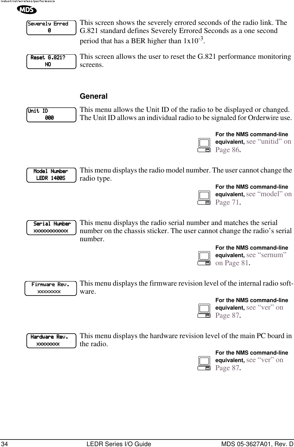 34 LEDR Series I/O Guide MDS 05-3627A01, Rev. DThis screen shows the severely errored seconds of the radio link. The G.821 standard defines Severely Errored Seconds as a one second period that has a BER higher than 1x10-3.This screen allows the user to reset the G.821 performance monitoring screens. GeneralThis menu allows the Unit ID of the radio to be displayed or changed. The Unit ID allows an individual radio to be signaled for Orderwire use. This menu displays the radio model number. The user cannot change the radio type. This menu displays the radio serial number and matches the serial number on the chassis sticker. The user cannot change the radio’s serial number.This menu displays the firmware revision level of the internal radio soft-ware.This menu displays the hardware revision level of the main PC board in the radio. SSSSeeeevvvveeeerrrreeeellllyyyy    EEEErrrrrrrreeeedddd                            0000    RRRReeeesssseeeetttt    GGGG....888822221111????                                NNNNOOOOUUUUnnnniiiitttt    IIIIDDDD                        000000000000For the NMS command-line equivalent, see “unitid” on Page 86.        MMMMooooddddeeeellll    NNNNuuuummmmbbbbeeeerrrr                    LLLLEEEEDDDDRRRR    1111444400000000SSSSFor the NMS command-line equivalent, see “model” on Page 71.        SSSSeeeerrrriiiiaaaallll    NNNNuuuummmmbbbbeeeerrrr        xxxxxxxxxxxxxxxxxxxxxxxxxxxxxxxxxxxxxxxxxxxxxxxxFor the NMS command-line equivalent, see “sernum” on Page 81.        FFFFiiiirrrrmmmmwwwwaaaarrrreeee    RRRReeeevvvv....                xxxxxxxxxxxxxxxxxxxxxxxxxxxxxxxxFor the NMS command-line equivalent, see “ver” on Page 87.    HHHHaaaarrrrddddwwwwaaaarrrreeee    RRRReeeevvvv....                    xxxxxxxxxxxxxxxxxxxxxxxxxxxxxxxxFor the NMS command-line equivalent, see “ver” on Page 87.
