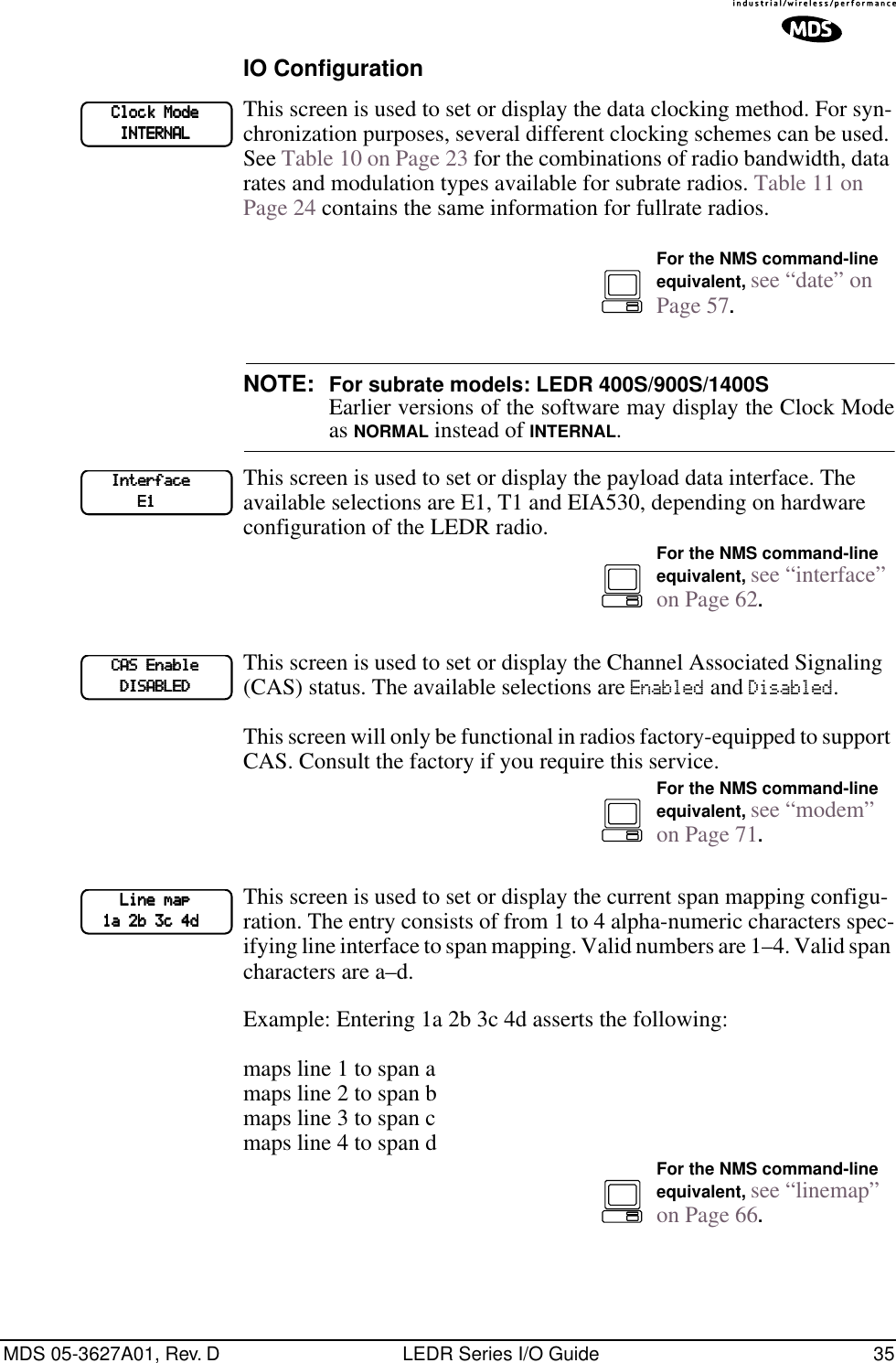 MDS 05-3627A01, Rev. D LEDR Series I/O Guide 35IO ConfigurationThis screen is used to set or display the data clocking method. For syn-chronization purposes, several different clocking schemes can be used. See Table 10 on Page 23 for the combinations of radio bandwidth, data rates and modulation types available for subrate radios. Table 11 on Page 24 contains the same information for fullrate radios.NOTE: For subrate models: LEDR 400S/900S/1400SEarlier versions of the software may display the Clock Modeas NORMAL instead of INTERNAL.This screen is used to set or display the payload data interface. The available selections are E1, T1 and EIA530, depending on hardware configuration of the LEDR radio.This screen is used to set or display the Channel Associated Signaling (CAS) status. The available selections are Enabled and Disabled.This screen will only be functional in radios factory-equipped to support CAS. Consult the factory if you require this service.This screen is used to set or display the current span mapping configu-ration. The entry consists of from 1 to 4 alpha-numeric characters spec-ifying line interface to span mapping. Valid numbers are 1–4. Valid span characters are a–d.Example: Entering 1a 2b 3c 4d asserts the following:maps line 1 to span amaps line 2 to span bmaps line 3 to span cmaps line 4 to span d            CCCClllloooocccckkkk    MMMMooooddddeeee                IIIINNNNTTTTEEEERRRRNNNNAAAALLLLFor the NMS command-line equivalent, see “date” on Page 57.            IIIInnnntttteeeerrrrffffaaaacccceeee                        EEEE1111For the NMS command-line equivalent, see “interface” on Page 62.            CCCCAAAASSSS    EEEEnnnnaaaabbbblllleeee                DDDDIIIISSSSAAAABBBBLLLLEEEEDDDDFor the NMS command-line equivalent, see “modem” on Page 71.                LLLLiiiinnnneeee    mmmmaaaapppp        1111aaaa    2222bbbb    3333cccc    4444ddddFor the NMS command-line equivalent, see “linemap” on Page 66.