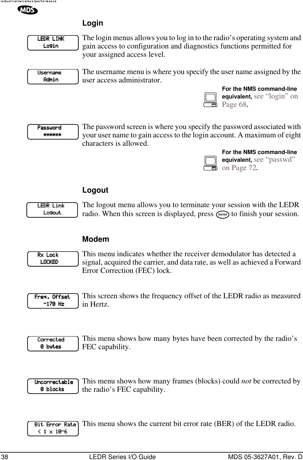 38 LEDR Series I/O Guide MDS 05-3627A01, Rev. DLoginThe login menus allows you to log in to the radio’s operating system and gain access to configuration and diagnostics functions permitted for your assigned access level.The username menu is where you specify the user name assigned by the user access administrator.The password screen is where you specify the password associated with your user name to gain access to the login account. A maximum of eight characters is allowed.LogoutThe logout menu allows you to terminate your session with the LEDR radio. When this screen is displayed, press   to finish your session.ModemThis menu indicates whether the receiver demodulator has detected a signal, acquired the carrier, and data rate, as well as achieved a Forward Error Correction (FEC) lock.This screen shows the frequency offset of the LEDR radio as measured in Hertz. This menu shows how many bytes have been corrected by the radio’s FEC capability.This menu shows how many frames (blocks) could not be corrected by the radio’s FEC capability. This menu shows the current bit error rate (BER) of the LEDR radio.             LLLLEEEEDDDDRRRR    LLLLIIIINNNNKKKK                    LLLLooooggggiiiinnnn            UUUUsssseeeerrrrnnnnaaaammmmeeee                                AAAAddddmmmmiiiinnnnFor the NMS command-line equivalent, see “login” on Page 68.            PPPPaaaasssssssswwwwoooorrrrdddd                                    ************************For the NMS command-line equivalent, see “passwd” on Page 72.            LLLLEEEEDDDDRRRR    LLLLiiiinnnnkkkk                                    LLLLooooggggoooouuuutttt ENTER            RRRRxxxx    LLLLoooocccckkkk                                LLLLOOOOCCCCKKKKEEEEDDDD        FFFFrrrreeeeqqqq....    OOOOffffffffsssseeeetttt                        ----111177770000    HHHHzzzz            CCCCoooorrrrrrrreeeecccctttteeeedddd                    0000    bbbbyyyytttteeeessss        UUUUnnnnccccoooorrrrrrrreeeeccccttttaaaabbbblllleeee                0000    bbbblllloooocccckkkkssss        BBBBiiiitttt    EEEErrrrrrrroooorrrr    RRRRaaaatttteeee            &lt;&lt;&lt;&lt;    1111    xxxx    11110000----6666