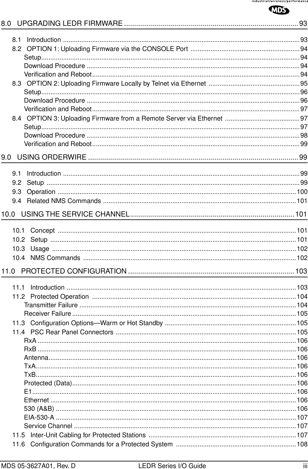  MDS 05-3627A01, Rev. D LEDR Series I/O Guide iii 8.0   UPGRADING LEDR FIRMWARE .......................................................................................93 8.1   Introduction ..................................................................................................................................938.2   OPTION 1: Uploading Firmware via the CONSOLE Port ............................................................94Setup..............................................................................................................................................94Download Procedure .....................................................................................................................94Veriﬁcation and Reboot..................................................................................................................948.3   OPTION 2: Uploading Firmware Locally by Telnet via Ethernet  ..................................................95Setup..............................................................................................................................................96Download Procedure .....................................................................................................................96Veriﬁcation and Reboot..................................................................................................................978.4   OPTION 3: Uploading Firmware from a Remote Server via Ethernet .........................................97Setup..............................................................................................................................................97Download Procedure .....................................................................................................................98Veriﬁcation and Reboot..................................................................................................................99 9.0   USING ORDERWIRE .........................................................................................................99 9.1   Introduction ..................................................................................................................................999.2   Setup  ...........................................................................................................................................999.3   Operation ...................................................................................................................................1009.4   Related NMS Commands ..........................................................................................................101 10.0   USING THE SERVICE CHANNEL..................................................................................101 10.1   Concept  ...................................................................................................................................10110.2   Setup  .......................................................................................................................................10110.3   Usage  ......................................................................................................................................10210.4   NMS Commands  .....................................................................................................................102 11.0   PROTECTED CONFIGURATION ...................................................................................103 11.1   Introduction ..............................................................................................................................10311.2   Protected Operation  ................................................................................................................104Transmitter Failure .......................................................................................................................104Receiver Failure ...........................................................................................................................10511.3   Conﬁguration Options—Warm or Hot Standby ........................................................................10511.4   PSC Rear Panel Connectors ...................................................................................................105RxA ..............................................................................................................................................106RxB ..............................................................................................................................................106Antenna........................................................................................................................................106TxA...............................................................................................................................................106TxB...............................................................................................................................................106Protected (Data)...........................................................................................................................106E1.................................................................................................................................................106Ethernet .......................................................................................................................................106530 (A&amp;B) ....................................................................................................................................106EIA-530-A ....................................................................................................................................107Service Channel ..........................................................................................................................10711.5   Inter-Unit Cabling for Protected Stations .................................................................................10711.6   Conﬁguration Commands for a Protected System  ..................................................................108