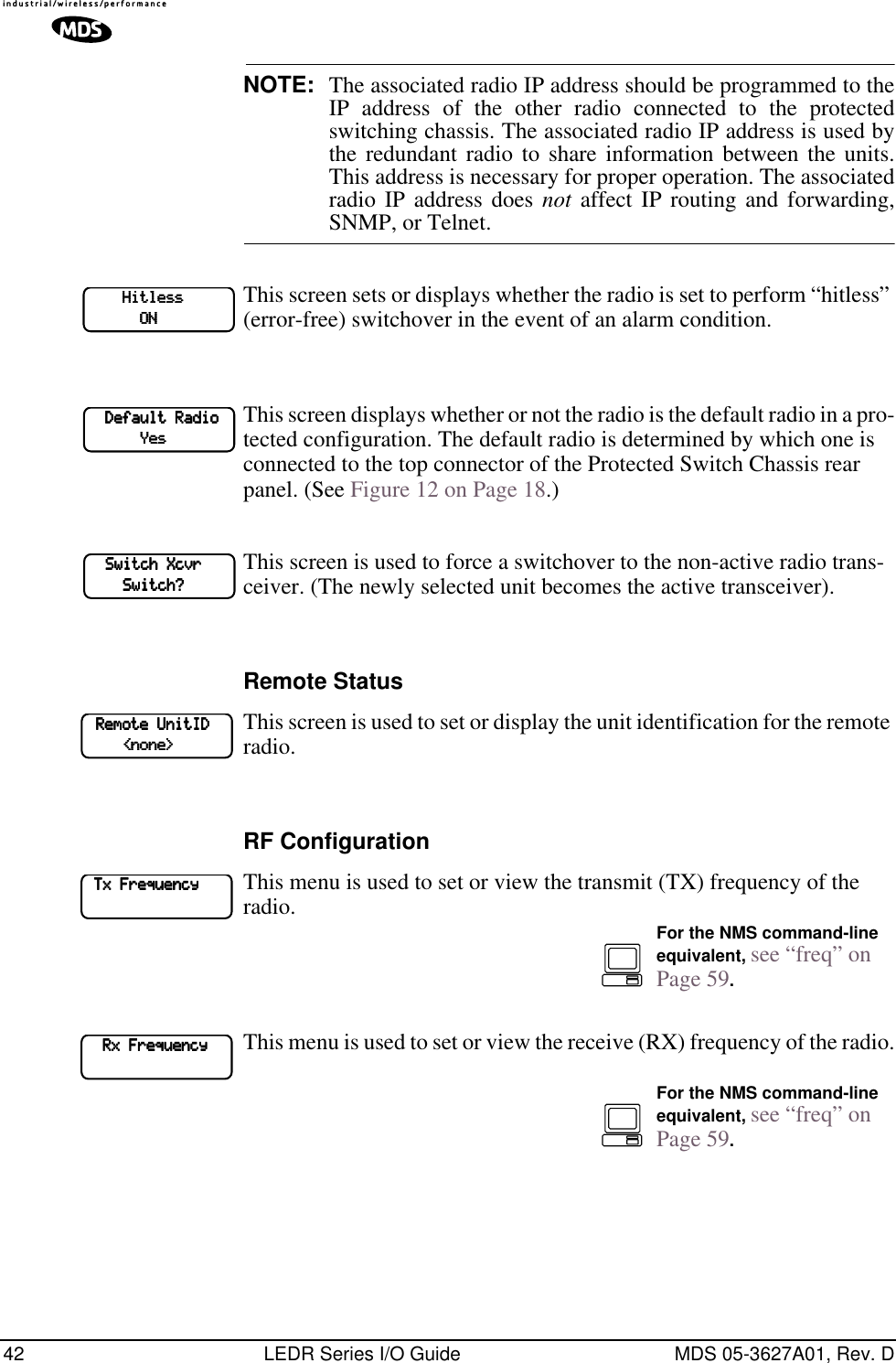 42 LEDR Series I/O Guide MDS 05-3627A01, Rev. DNOTE: The associated radio IP address should be programmed to theIP address of the other radio connected to the protectedswitching chassis. The associated radio IP address is used bythe redundant radio to share information between the units.This address is necessary for proper operation. The associatedradio IP address does not affect IP routing and forwarding,SNMP, or Telnet.This screen sets or displays whether the radio is set to perform “hitless” (error-free) switchover in the event of an alarm condition. This screen displays whether or not the radio is the default radio in a pro-tected configuration. The default radio is determined by which one is connected to the top connector of the Protected Switch Chassis rear panel. (See Figure 12 on Page 18.)This screen is used to force a switchover to the non-active radio trans-ceiver. (The newly selected unit becomes the active transceiver).Remote StatusThis screen is used to set or display the unit identification for the remote radio.RF ConfigurationThis menu is used to set or view the transmit (TX) frequency of the radio.This menu is used to set or view the receive (RX) frequency of the radio.                HHHHiiiittttlllleeeessssssss                                        OOOONNNN        DDDDeeeeffffaaaauuuulllltttt    RRRRaaaaddddiiiioooo                        YYYYeeeessss        SSSSwwwwiiiittttcccchhhh    XXXXccccvvvvrrrr                        SSSSwwwwiiiittttcccchhhh????    RRRReeeemmmmooootttteeee    UUUUnnnniiiittttIIIIDDDD                        &lt;&lt;&lt;&lt;nnnnoooonnnneeee&gt;&gt;&gt;&gt;    TTTTxxxx    FFFFrrrreeeeqqqquuuueeeennnnccccyyyy            For the NMS command-line equivalent, see “freq” on Page 59.        RRRRxxxx    FFFFrrrreeeeqqqquuuueeeennnnccccyyyy        For the NMS command-line equivalent, see “freq” on Page 59.