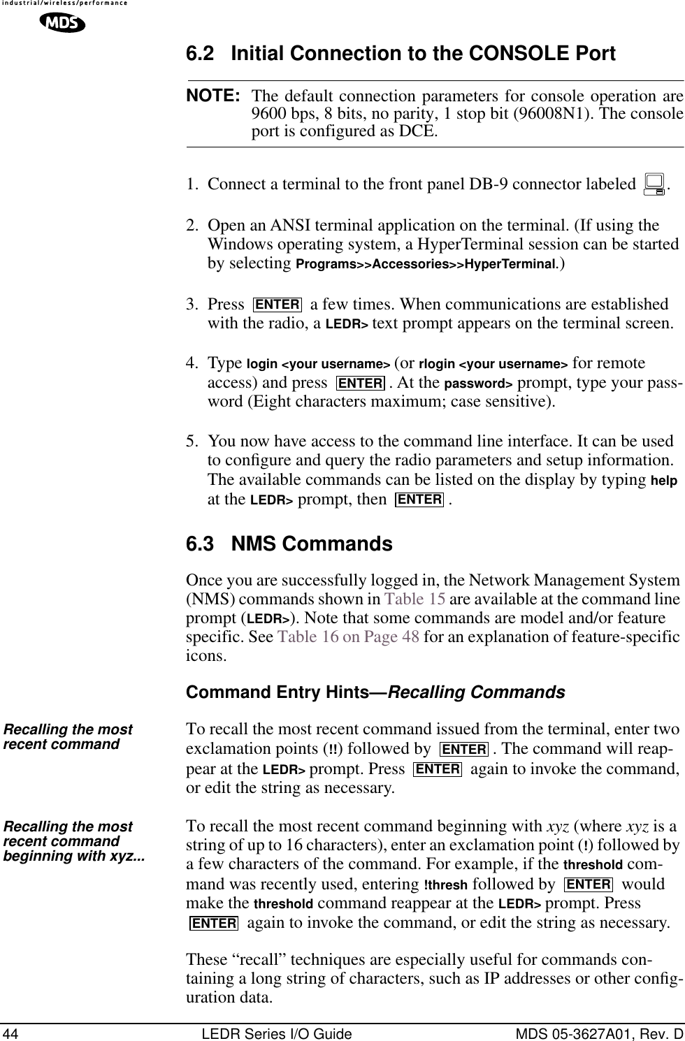 44 LEDR Series I/O Guide MDS 05-3627A01, Rev. D6.2 Initial Connection to the CONSOLE PortNOTE: The default connection parameters for console operation are9600 bps, 8 bits, no parity, 1 stop bit (96008N1). The consoleport is configured as DCE.1. Connect a terminal to the front panel DB-9 connector labeled  .2. Open an ANSI terminal application on the terminal. (If using the Windows operating system, a HyperTerminal session can be started by selecting Programs&gt;&gt;Accessories&gt;&gt;HyperTerminal.)3. Press   a few times. When communications are established with the radio, a LEDR&gt; text prompt appears on the terminal screen.4. Type login &lt;your username&gt; (or rlogin &lt;your username&gt; for remote access) and press  . At the password&gt; prompt, type your pass-word (Eight characters maximum; case sensitive).5. You now have access to the command line interface. It can be used to conﬁgure and query the radio parameters and setup information. The available commands can be listed on the display by typing help at the LEDR&gt; prompt, then  .6.3 NMS CommandsOnce you are successfully logged in, the Network Management System (NMS) commands shown in Table 15 are available at the command line prompt (LEDR&gt;). Note that some commands are model and/or feature specific. See Table 16 on Page 48 for an explanation of feature-specific icons.Command Entry Hints—Recalling CommandsRecalling the most recent command To recall the most recent command issued from the terminal, enter two exclamation points (!!) followed by  . The command will reap-pear at the LEDR&gt; prompt. Press   again to invoke the command, or edit the string as necessary.Recalling the most recent command beginning with xyz...To recall the most recent command beginning with xyz (where xyz is a string of up to 16 characters), enter an exclamation point (!) followed by a few characters of the command. For example, if the threshold com-mand was recently used, entering !thresh followed by   would make the threshold command reappear at the LEDR&gt; prompt. Press  again to invoke the command, or edit the string as necessary. These “recall” techniques are especially useful for commands con-taining a long string of characters, such as IP addresses or other conﬁg-uration data.ENTERENTERENTERENTERENTERENTERENTER