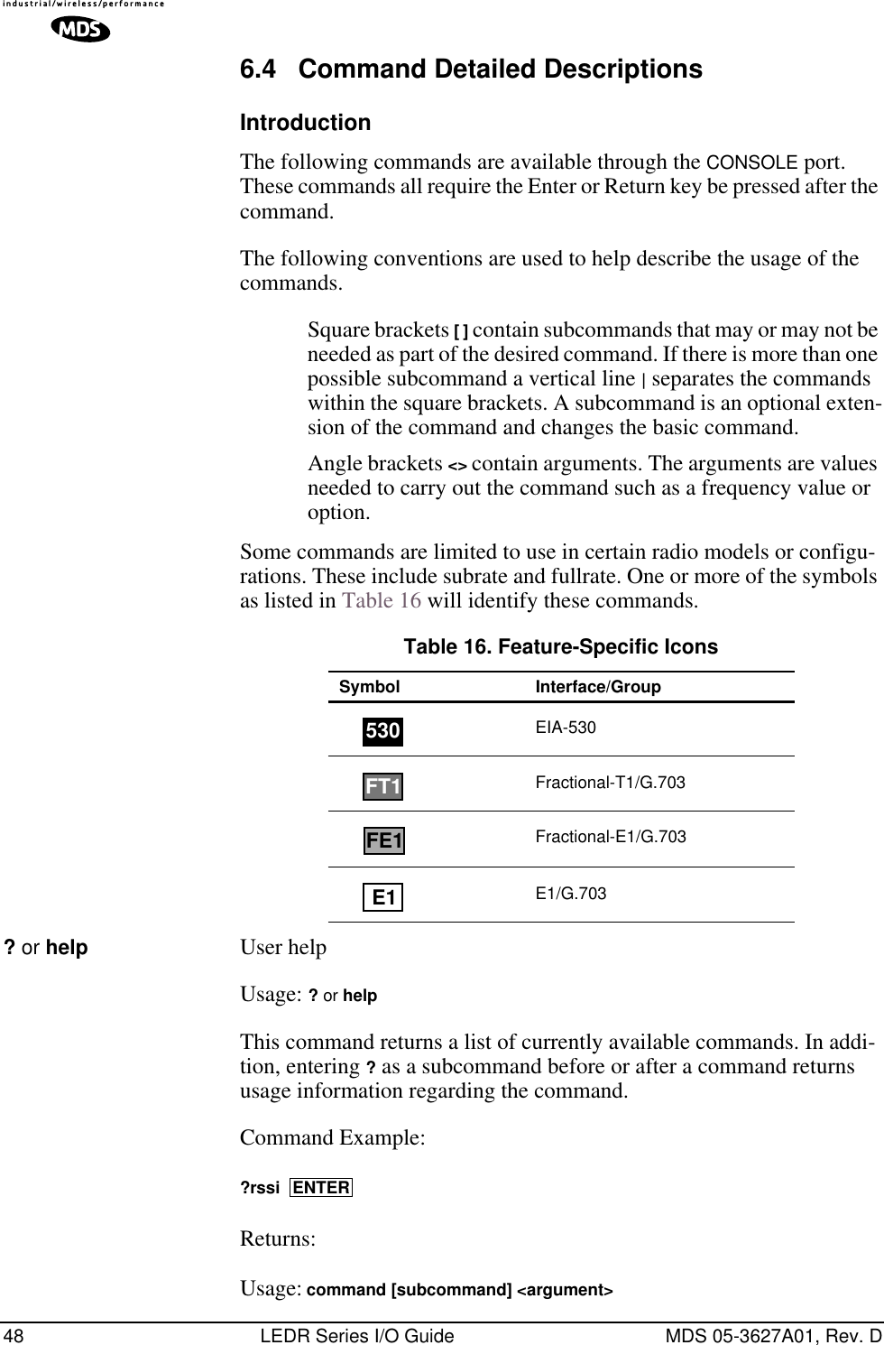 48 LEDR Series I/O Guide MDS 05-3627A01, Rev. D6.4 Command Detailed DescriptionsIntroductionThe following commands are available through the CONSOLE port. These commands all require the Enter or Return key be pressed after the command. The following conventions are used to help describe the usage of the commands. Square brackets [ ] contain subcommands that may or may not be needed as part of the desired command. If there is more than one possible subcommand a vertical line | separates the commands within the square brackets. A subcommand is an optional exten-sion of the command and changes the basic command. Angle brackets &lt;&gt; contain arguments. The arguments are values needed to carry out the command such as a frequency value or option. Some commands are limited to use in certain radio models or configu-rations. These include subrate and fullrate. One or more of the symbols as listed in Table 16 will identify these commands.? or help User helpUsage: ? or helpThis command returns a list of currently available commands. In addi-tion, entering ? as a subcommand before or after a command returns usage information regarding the command.Command Example: ?rssi Returns: Usage: command [subcommand] &lt;argument&gt; Table 16. Feature-Specific IconsSymbol Interface/GroupEIA-530Fractional-T1/G.703Fractional-E1/G.703E1/G.703530FT1FE1E1ENTER