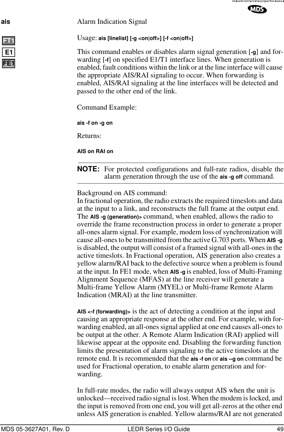 MDS 05-3627A01, Rev. D LEDR Series I/O Guide 49ais  Alarm Indication Signal Usage: ais [linelist] [-g &lt;on|off&gt;] [-f &lt;on|off&gt;]This command enables or disables alarm signal generation [-g] and for-warding [-f] on specified E1/T1 interface lines. When generation is enabled, fault conditions within the link or at the line interface will cause the appropriate AIS/RAI signaling to occur. When forwarding is enabled, AIS/RAI signaling at the line interfaces will be detected and passed to the other end of the link.Command Example: ais -f on -g onReturns: AIS on RAI onNOTE: For protected configurations and full-rate radios, disable thealarm generation through the use of the ais -g off command.Background on AIS command:In fractional operation, the radio extracts the required timeslots and data at the input to a link, and reconstructs the full frame at the output end. The AIS -g (generation)&gt; command, when enabled, allows the radio to override the frame reconstruction process in order to generate a proper all-ones alarm signal. For example, modem loss of synchronization will cause all-ones to be transmitted from the active G.703 ports. When AIS -g is disabled, the output will consist of a framed signal with all-ones in the active timeslots. In Fractional operation, AIS generation also creates a yellow alarm/RAI back to the defective source when a problem is found at the input. In FE1 mode, when AIS -g is enabled, loss of Multi-Framing Alignment Sequence (MFAS) at the line receiver will generate a Multi-frame Yellow Alarm (MYEL) or Multi-frame Remote Alarm Indication (MRAI) at the line transmitter.AIS &lt;-f (forwarding)&gt; is the act of detecting a condition at the input and causing an appropriate response at the other end. For example, with for-warding enabled, an all-ones signal applied at one end causes all-ones to be output at the other. A Remote Alarm Indication (RAI) applied will likewise appear at the opposite end. Disabling the forwarding function limits the presentation of alarm signaling to the active timeslots at the remote end. It is recommended that the ais -f on or ais --g on command be used for Fractional operation, to enable alarm generation and for-warding.In full-rate modes, the radio will always output AIS when the unit is unlocked—received radio signal is lost. When the modem is locked, and the input is removed from one end, you will get all-zeros at the other end unless AIS generation is enabled. Yellow alarms/RAI are not generated E1FT1FE1